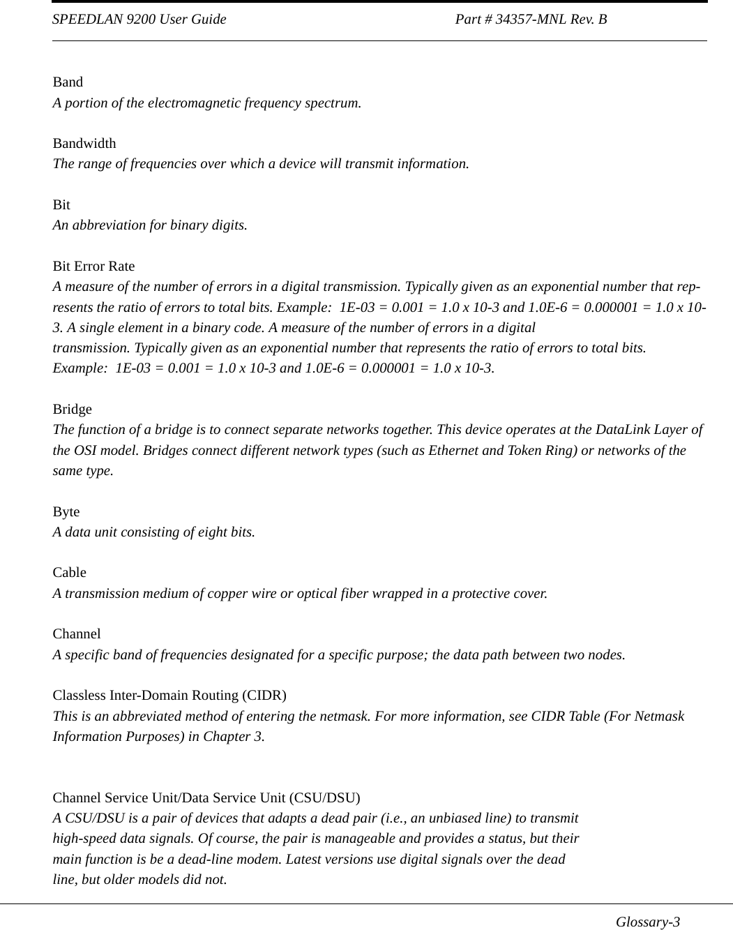 SPEEDLAN 9200 User Guide                                                               Part # 34357-MNL Rev. B      Glossary-3BandA portion of the electromagnetic frequency spectrum.BandwidthThe range of frequencies over which a device will transmit information.BitAn abbreviation for binary digits.Bit Error RateA measure of the number of errors in a digital transmission. Typically given as an exponential number that rep-resents the ratio of errors to total bits. Example:  1E-03 = 0.001 = 1.0 x 10-3 and 1.0E-6 = 0.000001 = 1.0 x 10-3. A single element in a binary code. A measure of the number of errors in a digital transmission. Typically given as an exponential number that represents the ratio of errors to total bits.  Example:  1E-03 = 0.001 = 1.0 x 10-3 and 1.0E-6 = 0.000001 = 1.0 x 10-3.BridgeThe function of a bridge is to connect separate networks together. This device operates at the DataLink Layer of the OSI model. Bridges connect different network types (such as Ethernet and Token Ring) or networks of the same type.  ByteA data unit consisting of eight bits.CableA transmission medium of copper wire or optical fiber wrapped in a protective cover.ChannelA specific band of frequencies designated for a specific purpose; the data path between two nodes.Classless Inter-Domain Routing (CIDR)This is an abbreviated method of entering the netmask. For more information, see CIDR Table (For Netmask Information Purposes) in Chapter 3. Channel Service Unit/Data Service Unit (CSU/DSU)A CSU/DSU is a pair of devices that adapts a dead pair (i.e., an unbiased line) to transmithigh-speed data signals. Of course, the pair is manageable and provides a status, but theirmain function is be a dead-line modem. Latest versions use digital signals over the deadline, but older models did not.