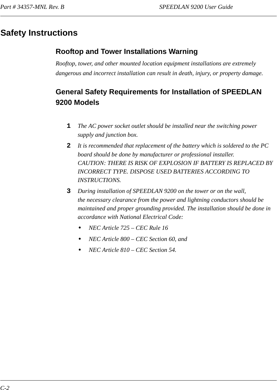 Part # 34357-MNL Rev. B                                                              SPEEDLAN 9200 User Guide C-2Safety InstructionsRooftop and Tower Installations Warning Rooftop, tower, and other mounted location equipment installations are extremely dangerous and incorrect installation can result in death, injury, or property damage.General Safety Requirements for Installation of SPEEDLAN 9200 Models1The AC power socket outlet should be installed near the switching power supply and junction box.2It is recommended that replacement of the battery which is soldered to the PC board should be done by manufacturer or professional installer. CAUTION: THERE IS RISK OF EXPLOSION IF BATTERY IS REPLACED BY INCORRECT TYPE. DISPOSE USED BATTERIES ACCORDING TO INSTRUCTIONS.3During installation of SPEEDLAN 9200 on the tower or on the wall, the necessary clearance from the power and lightning conductors should be maintained and proper grounding provided. The installation should be done in accordance with National Electrical Code:•NEC Article 725 – CEC Rule 16•NEC Article 800 – CEC Section 60, and•NEC Article 810 – CEC Section 54.              