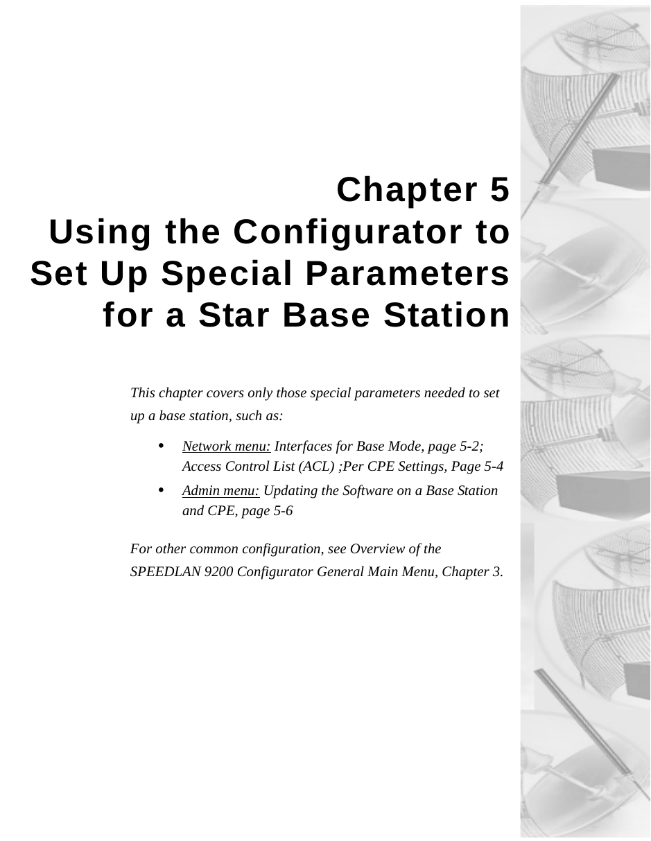 Chapter 5Using the Configurator toSet Up Special Parametersfor a Star Base StationThis chapter covers only those special parameters needed to set up a base station, such as:•Network menu: Interfaces for Base Mode, page 5-2; Access Control List (ACL) ;Per CPE Settings, Page 5-4•Admin menu: Updating the Software on a Base Station and CPE, page 5-6For other common configuration, see Overview of the SPEEDLAN 9200 Configurator General Main Menu, Chapter 3.