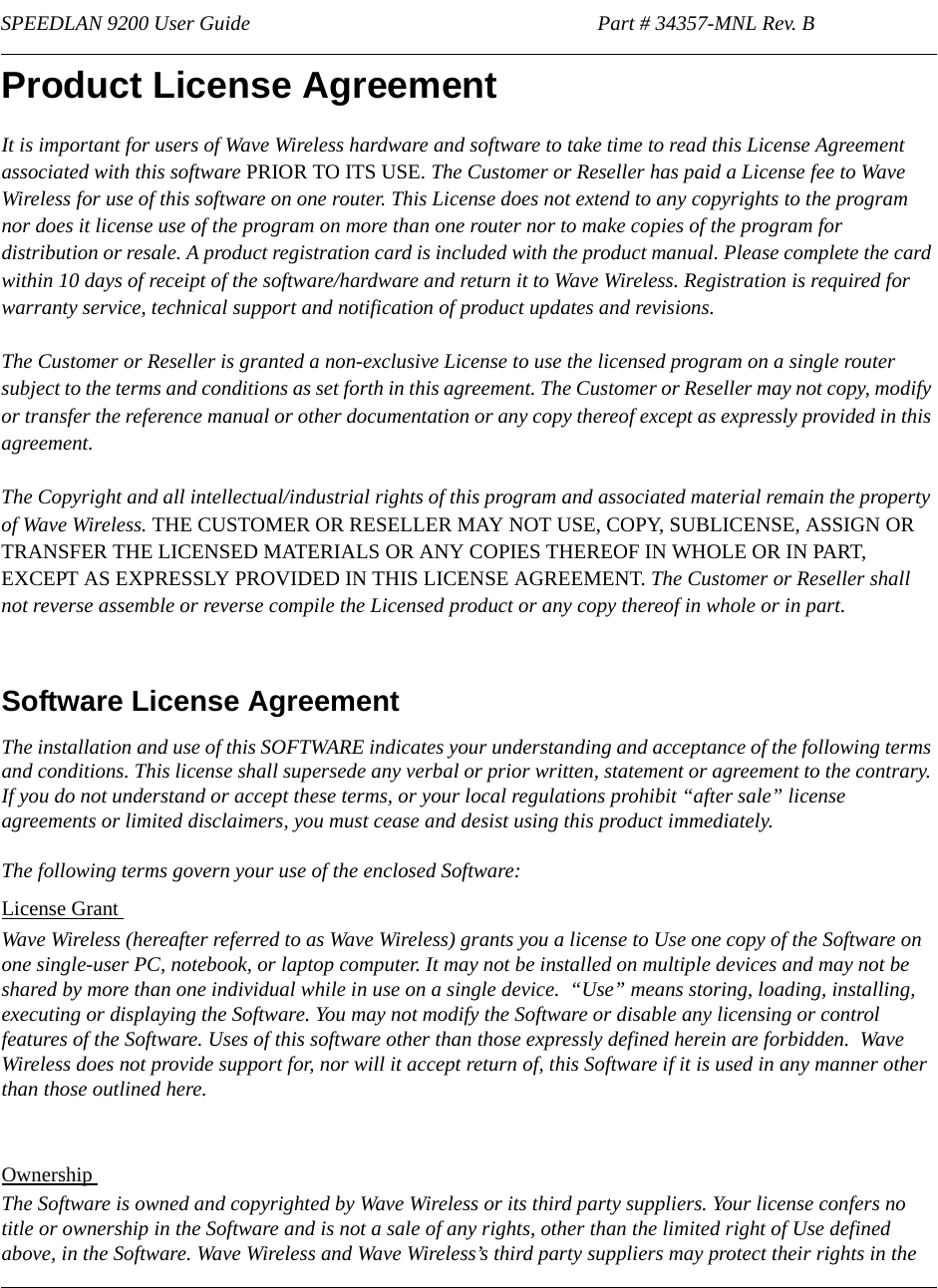 SPEEDLAN 9200 User Guide                                                                   Part # 34357-MNL Rev. B                                            Product License Agreement It is important for users of Wave Wireless hardware and software to take time to read this License Agreement associated with this software PRIOR TO ITS USE. The Customer or Reseller has paid a License fee to Wave Wireless for use of this software on one router. This License does not extend to any copyrights to the program nor does it license use of the program on more than one router nor to make copies of the program for distribution or resale. A product registration card is included with the product manual. Please complete the card within 10 days of receipt of the software/hardware and return it to Wave Wireless. Registration is required for warranty service, technical support and notification of product updates and revisions.  The Customer or Reseller is granted a non-exclusive License to use the licensed program on a single router subject to the terms and conditions as set forth in this agreement. The Customer or Reseller may not copy, modify or transfer the reference manual or other documentation or any copy thereof except as expressly provided in this agreement. The Copyright and all intellectual/industrial rights of this program and associated material remain the property of Wave Wireless. THE CUSTOMER OR RESELLER MAY NOT USE, COPY, SUBLICENSE, ASSIGN OR TRANSFER THE LICENSED MATERIALS OR ANY COPIES THEREOF IN WHOLE OR IN PART, EXCEPT AS EXPRESSLY PROVIDED IN THIS LICENSE AGREEMENT. The Customer or Reseller shall not reverse assemble or reverse compile the Licensed product or any copy thereof in whole or in part.   Software License AgreementThe installation and use of this SOFTWARE indicates your understanding and acceptance of the following terms and conditions. This license shall supersede any verbal or prior written, statement or agreement to the contrary. If you do not understand or accept these terms, or your local regulations prohibit “after sale” license agreements or limited disclaimers, you must cease and desist using this product immediately. The following terms govern your use of the enclosed Software:License Grant Wave Wireless (hereafter referred to as Wave Wireless) grants you a license to Use one copy of the Software on one single-user PC, notebook, or laptop computer. It may not be installed on multiple devices and may not be shared by more than one individual while in use on a single device.  “Use” means storing, loading, installing, executing or displaying the Software. You may not modify the Software or disable any licensing or control features of the Software. Uses of this software other than those expressly defined herein are forbidden.  Wave Wireless does not provide support for, nor will it accept return of, this Software if it is used in any manner other than those outlined here.Ownership The Software is owned and copyrighted by Wave Wireless or its third party suppliers. Your license confers no title or ownership in the Software and is not a sale of any rights, other than the limited right of Use defined above, in the Software. Wave Wireless and Wave Wireless’s third party suppliers may protect their rights in the              