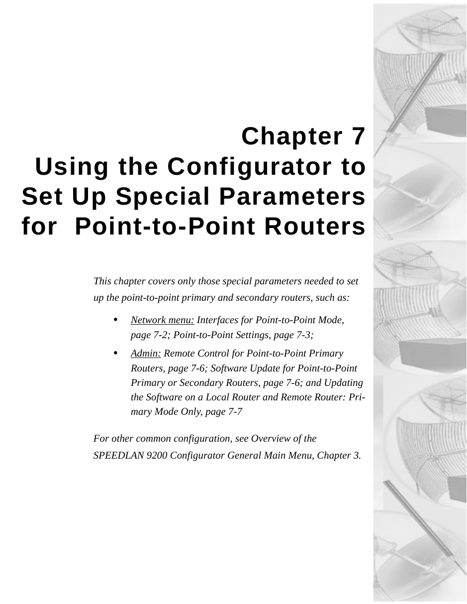 Chapter 7Using the Configurator toSet Up Special Parametersfor  Point-to-Point RoutersThis chapter covers only those special parameters needed to set up the point-to-point primary and secondary routers, such as:•Network menu: Interfaces for Point-to-Point Mode, page 7-2; Point-to-Point Settings, page 7-3; •Admin: Remote Control for Point-to-Point Primary Routers, page 7-6; Software Update for Point-to-Point Primary or Secondary Routers, page 7-6; and Updating the Software on a Local Router and Remote Router: Pri-mary Mode Only, page 7-7 For other common configuration, see Overview of the SPEEDLAN 9200 Configurator General Main Menu, Chapter 3. 