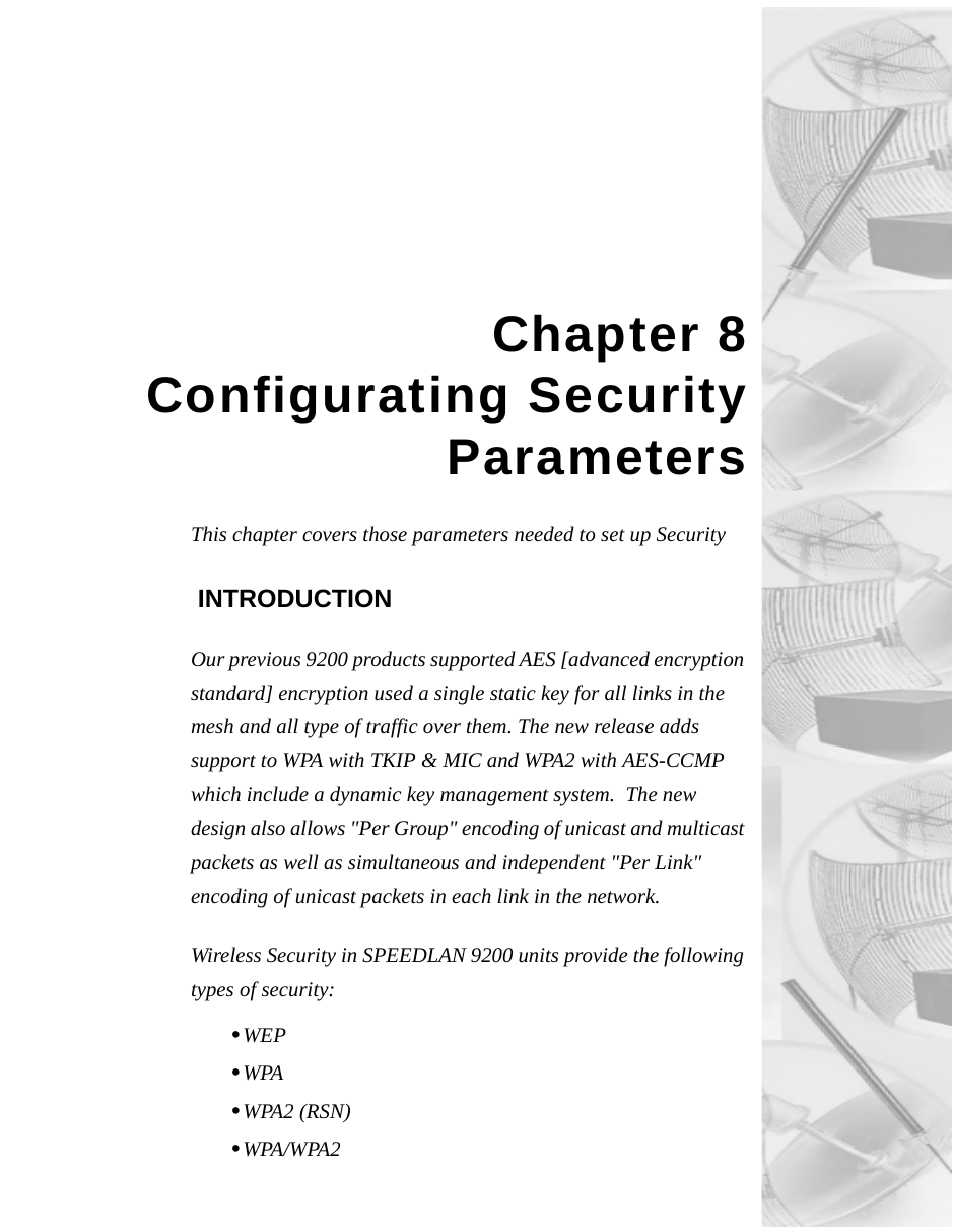 Chapter 8Configurating SecurityParametersThis chapter covers those parameters needed to set up Security INTRODUCTIONOur previous 9200 products supported AES [advanced encryption standard] encryption used a single static key for all links in the mesh and all type of traffic over them. The new release adds support to WPA with TKIP &amp; MIC and WPA2 with AES-CCMP which include a dynamic key management system.  The new design also allows &quot;Per Group&quot; encoding of unicast and multicast packets as well as simultaneous and independent &quot;Per Link&quot; encoding of unicast packets in each link in the network.Wireless Security in SPEEDLAN 9200 units provide the following types of security: •WEP •WPA•WPA2 (RSN)•WPA/WPA2
