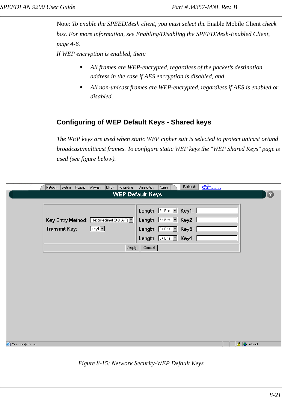 SPEEDLAN 9200 User Guide                                                              Part # 34357-MNL Rev. B      8-21                                                                                                                                                              Note: To enable the SPEEDMesh client, you must select the Enable Mobile Client check box. For more information, see Enabling/Disabling the SPEEDMesh-Enabled Client, page 4-6.If WEP encryption is enabled, then:•All frames are WEP-encrypted, regardless of the packet’s destination address in the case if AES encryption is disabled, and•All non-unicast frames are WEP-encrypted, regardless if AES is enabled or disabled. Configuring of WEP Default Keys - Shared keysThe WEP keys are used when static WEP cipher suit is selected to protect unicast or/and broadcast/multicast frames. To configure static WEP keys the &quot;WEP Shared Keys&quot; page is used (see figure below).Figure 8-15: Network Security-WEP Default Keys