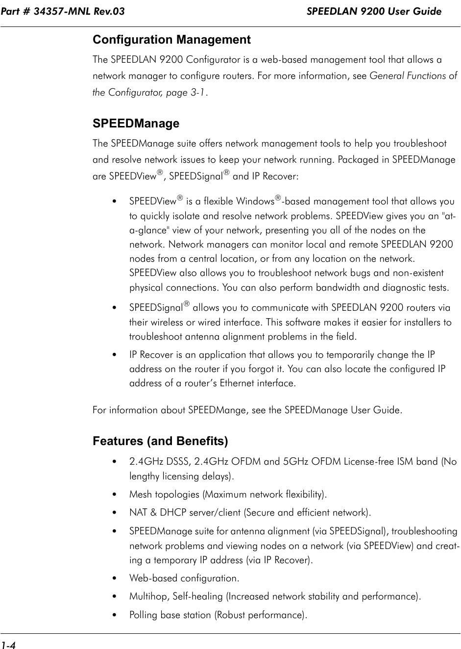 Part # 34357-MNL Rev.03                                                            SPEEDLAN 9200 User Guide 1-4Configuration ManagementThe SPEEDLAN 9200 Configurator is a web-based management tool that allows a network manager to configure routers. For more information, see General Functions of the Configurator, page 3-1. SPEEDManageThe SPEEDManage suite offers network management tools to help you troubleshoot and resolve network issues to keep your network running. Packaged in SPEEDManage are SPEEDView®, SPEEDSignal® and IP Recover:•SPEEDView® is a flexible Windows®-based management tool that allows you to quickly isolate and resolve network problems. SPEEDView gives you an &quot;at-a-glance&quot; view of your network, presenting you all of the nodes on the network. Network managers can monitor local and remote SPEEDLAN 9200 nodes from a central location, or from any location on the network. SPEEDView also allows you to troubleshoot network bugs and non-existent physical connections. You can also perform bandwidth and diagnostic tests. •SPEEDSignal® allows you to communicate with SPEEDLAN 9200 routers via their wireless or wired interface. This software makes it easier for installers to troubleshoot antenna alignment problems in the field.   •IP Recover is an application that allows you to temporarily change the IP address on the router if you forgot it. You can also locate the configured IP address of a router’s Ethernet interface.For information about SPEEDMange, see the SPEEDManage User Guide.Features (and Benefits)•2.4GHz DSSS, 2.4GHz OFDM and 5GHz OFDM License-free ISM band (No lengthy licensing delays).•Mesh topologies (Maximum network flexibility).•NAT &amp; DHCP server/client (Secure and efficient network).•SPEEDManage suite for antenna alignment (via SPEEDSignal), troubleshooting network problems and viewing nodes on a network (via SPEEDView) and creat-ing a temporary IP address (via IP Recover).•Web-based configuration.•Multihop, Self-healing (Increased network stability and performance).•Polling base station (Robust performance).
