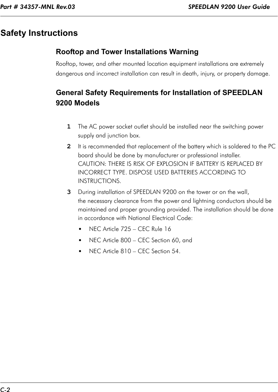Part # 34357-MNL Rev.03                                                              SPEEDLAN 9200 User Guide C-2Safety InstructionsRooftop and Tower Installations Warning Rooftop, tower, and other mounted location equipment installations are extremely dangerous and incorrect installation can result in death, injury, or property damage.General Safety Requirements for Installation of SPEEDLAN 9200 Models1The AC power socket outlet should be installed near the switching power supply and junction box.2It is recommended that replacement of the battery which is soldered to the PC board should be done by manufacturer or professional installer. CAUTION: THERE IS RISK OF EXPLOSION IF BATTERY IS REPLACED BY INCORRECT TYPE. DISPOSE USED BATTERIES ACCORDING TO INSTRUCTIONS.3During installation of SPEEDLAN 9200 on the tower or on the wall, the necessary clearance from the power and lightning conductors should be maintained and proper grounding provided. The installation should be done in accordance with National Electrical Code:•NEC Article 725 – CEC Rule 16•NEC Article 800 – CEC Section 60, and•NEC Article 810 – CEC Section 54.              
