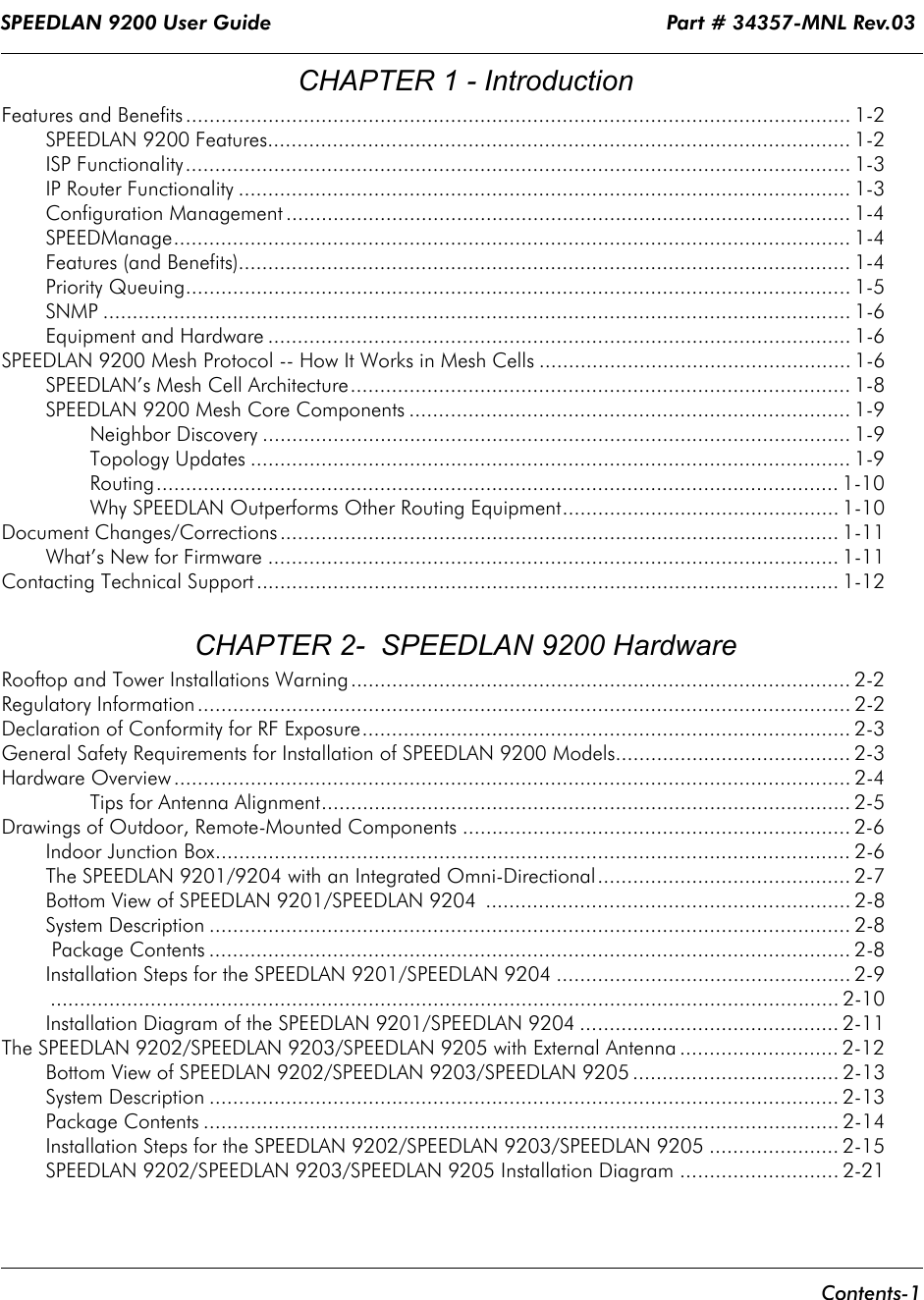 SPEEDLAN 9200 User Guide                                                                 Part # 34357-MNL Rev.03      Contents-1                                                                                                                                                                        CHAPTER 1 - IntroductionFeatures and Benefits ................................................................................................................. 1-2SPEEDLAN 9200 Features................................................................................................... 1-2ISP Functionality................................................................................................................. 1-3IP Router Functionality ........................................................................................................ 1-3Configuration Management ................................................................................................ 1-4SPEEDManage................................................................................................................... 1-4Features (and Benefits)........................................................................................................ 1-4Priority Queuing................................................................................................................. 1-5SNMP ............................................................................................................................... 1-6Equipment and Hardware ................................................................................................... 1-6SPEEDLAN 9200 Mesh Protocol -- How It Works in Mesh Cells ..................................................... 1-6SPEEDLAN’s Mesh Cell Architecture..................................................................................... 1-8SPEEDLAN 9200 Mesh Core Components ........................................................................... 1-9Neighbor Discovery .................................................................................................... 1-9Topology Updates ...................................................................................................... 1-9Routing.................................................................................................................... 1-10Why SPEEDLAN Outperforms Other Routing Equipment............................................... 1-10Document Changes/Corrections............................................................................................... 1-11What’s New for Firmware ................................................................................................. 1-11Contacting Technical Support ................................................................................................... 1-12 CHAPTER 2-  SPEEDLAN 9200 HardwareRooftop and Tower Installations Warning..................................................................................... 2-2Regulatory Information ............................................................................................................... 2-2Declaration of Conformity for RF Exposure................................................................................... 2-3General Safety Requirements for Installation of SPEEDLAN 9200 Models........................................ 2-3Hardware Overview ................................................................................................................... 2-4Tips for Antenna Alignment.......................................................................................... 2-5Drawings of Outdoor, Remote-Mounted Components .................................................................. 2-6Indoor Junction Box............................................................................................................ 2-6The SPEEDLAN 9201/9204 with an Integrated Omni-Directional........................................... 2-7Bottom View of SPEEDLAN 9201/SPEEDLAN 9204  .............................................................. 2-8System Description ............................................................................................................. 2-8 Package Contents ............................................................................................................. 2-8Installation Steps for the SPEEDLAN 9201/SPEEDLAN 9204 .................................................. 2-9...................................................................................................................................... 2-10Installation Diagram of the SPEEDLAN 9201/SPEEDLAN 9204 ............................................ 2-11The SPEEDLAN 9202/SPEEDLAN 9203/SPEEDLAN 9205 with External Antenna ........................... 2-12Bottom View of SPEEDLAN 9202/SPEEDLAN 9203/SPEEDLAN 9205 ................................... 2-13System Description ........................................................................................................... 2-13Package Contents ............................................................................................................ 2-14Installation Steps for the SPEEDLAN 9202/SPEEDLAN 9203/SPEEDLAN 9205 ...................... 2-15SPEEDLAN 9202/SPEEDLAN 9203/SPEEDLAN 9205 Installation Diagram ........................... 2-21