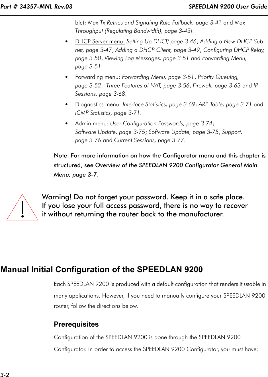 Part # 34357-MNL Rev.03                                                                   SPEEDLAN 9200 User Guide 3-2ble); Max Tx Retries and Signaling Rate Fallback, page 3-41 and Max Throughput (Regulating Bandwidth), page 3-43).•DHCP Server menu: Setting Up DHCP, page 3-46; Adding a New DHCP Sub-net, page 3-47, Adding a DHCP Client, page 3-49, Configuring DHCP Relay, page 3-50, Viewing Log Messages, page 3-51 and Forwarding Menu, page 3-51.•Forwarding menu: Forwarding Menu, page 3-51, Priority Queuing, page 3-52,  Three Features of NAT, page 3-56, Firewall, page 3-63 and IP Sessions, page 3-68.•Diagnostics menu: Interface Statistics, page 3-69; ARP Table, page 3-71 and ICMP Statistics, page 3-71.•Admin menu: User Configuration Passwords, page 3-74;Software Update, page 3-75; Software Update, page 3-75, Support, page 3-76 and Current Sessions, page 3-77.Note: For more information on how the Configurator menu and this chapter is structured, see Overview of the SPEEDLAN 9200 Configurator General Main Menu, page 3-7.Manual Initial Configuration of the SPEEDLAN 9200Each SPEEDLAN 9200 is produced with a default configuration that renders it usable in many applications. However, if you need to manually configure your SPEEDLAN 9200 router, follow the directions below.Prerequisites Configuration of the SPEEDLAN 9200 is done through the SPEEDLAN 9200 Configurator. In order to access the SPEEDLAN 9200 Configurator, you must have:!!!!Warning! Do not forget your password. Keep it in a safe place.If you lose your full access password, there is no way to recover it without returning the router back to the manufacturer.               