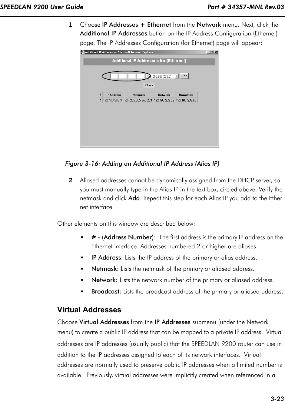 SPEEDLAN 9200 User Guide                                                                    Part # 34357-MNL Rev.03      3-23                                                                                                                                                              1Choose IP Addresses + Ethernet from the Network menu. Next, click the Additional IP Addresses button on the IP Address Configuration (Ethernet) page. The IP Addresses Configuration (for Ethernet) page will appear:Figure 3-16: Adding an Additional IP Address (Alias IP)2Aliased addresses cannot be dynamically assigned from the DHCP server, so you must manually type in the Alias IP in the text box, circled above. Verify the netmask and click Add. Repeat this step for each Alias IP you add to the Ether-net interface. Other elements on this window are described below:•# - (Address Number):  The first address is the primary IP address on the Ethernet interface. Addresses numbered 2 or higher are aliases. •IP Address: Lists the IP address of the primary or alias address.•Netmask: Lists the netmask of the primary or aliased address.•Network: Lists the network number of the primary or aliased address.•Broadcast: Lists the broadcast address of the primary or aliased address.Virtual AddressesChoose Virtual Addresses from the IP Addresses submenu (under the Network menu) to create a public IP address that can be mapped to a private IP address.  Virtual addresses are IP addresses (usually public) that the SPEEDLAN 9200 router can use in addition to the IP addresses assigned to each of its network interfaces.  Virtual addresses are normally used to preserve public IP addresses when a limited number is available.  Previously, virtual addresses were implicitly created when referenced in a 