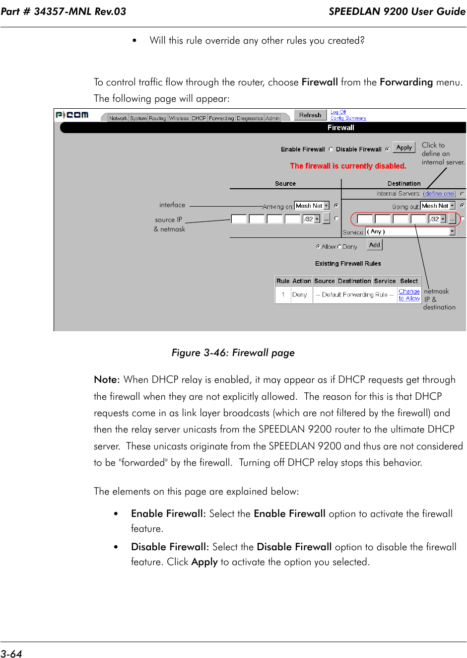 Part # 34357-MNL Rev.03                                                                   SPEEDLAN 9200 User Guide 3-64•Will this rule override any other rules you created?  To control traffic flow through the router, choose Firewall from the Forwarding menu. The following page will appear:Figure 3-46: Firewall pageNote: When DHCP relay is enabled, it may appear as if DHCP requests get through the firewall when they are not explicitly allowed.  The reason for this is that DHCP requests come in as link layer broadcasts (which are not filtered by the firewall) and then the relay server unicasts from the SPEEDLAN 9200 router to the ultimate DHCP server.  These unicasts originate from the SPEEDLAN 9200 and thus are not considered to be &quot;forwarded&quot; by the firewall.  Turning off DHCP relay stops this behavior.The elements on this page are explained below:•Enable Firewall: Select the Enable Firewall option to activate the firewall feature.•Disable Firewall: Select the Disable Firewall option to disable the firewall feature. Click Apply to activate the option you selected.interfacesource IPdestinationIP &amp; netmask&amp; netmaskClick to define an internal server.