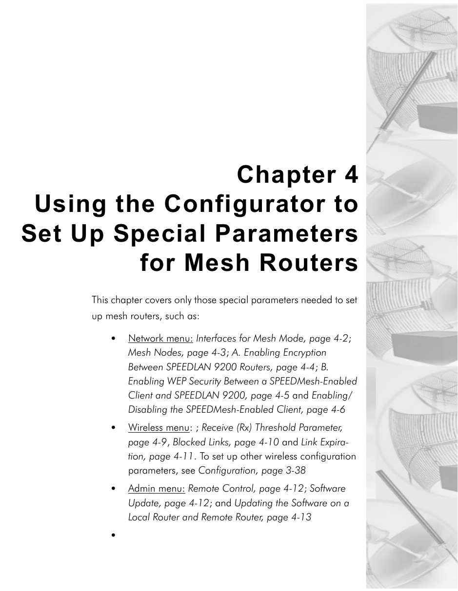 Chapter 4Using the Configurator toSet Up Special Parametersfor Mesh RoutersThis chapter covers only those special parameters needed to set up mesh routers, such as:•Network menu: Interfaces for Mesh Mode, page 4-2; Mesh Nodes, page 4-3; A. Enabling Encryption Between SPEEDLAN 9200 Routers, page 4-4; B. Enabling WEP Security Between a SPEEDMesh-Enabled Client and SPEEDLAN 9200, page 4-5 and Enabling/Disabling the SPEEDMesh-Enabled Client, page 4-6•Wireless menu: ; Receive (Rx) Threshold Parameter, page 4-9, Blocked Links, page 4-10 and Link Expira-tion, page 4-11. To set up other wireless configuration parameters, see Configuration, page 3-38 •Admin menu: Remote Control, page 4-12; Software Update, page 4-12; and Updating the Software on a Local Router and Remote Router, page 4-13•