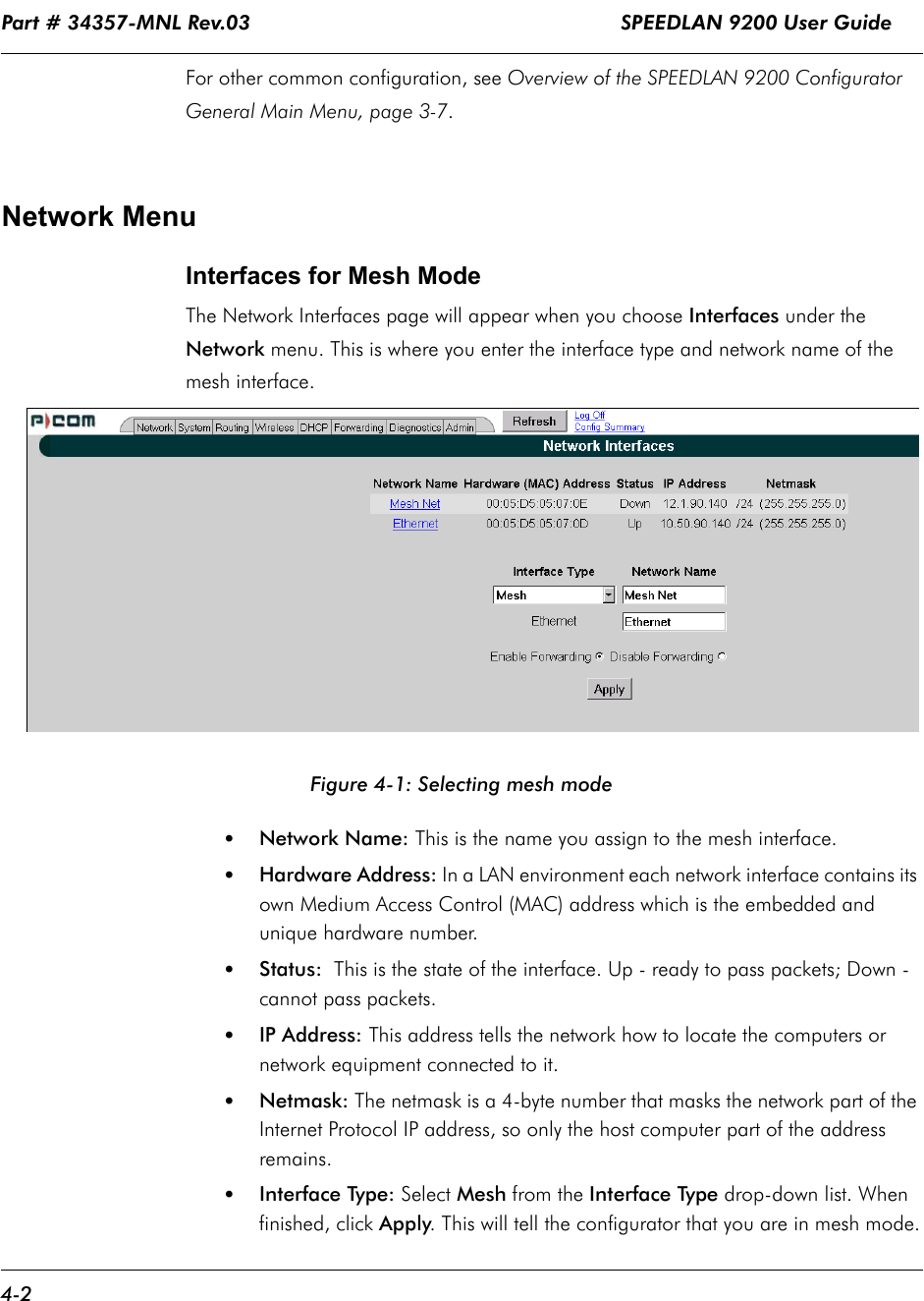 Part # 34357-MNL Rev.03                                                             SPEEDLAN 9200 User Guide 4-2For other common configuration, see Overview of the SPEEDLAN 9200 Configurator General Main Menu, page 3-7. Network MenuInterfaces for Mesh ModeThe Network Interfaces page will appear when you choose Interfaces under the Network menu. This is where you enter the interface type and network name of the mesh interface.    Figure 4-1: Selecting mesh mode•Network Name: This is the name you assign to the mesh interface.•Hardware Address: In a LAN environment each network interface contains its own Medium Access Control (MAC) address which is the embedded and unique hardware number. •Status:  This is the state of the interface. Up - ready to pass packets; Down - cannot pass packets.•IP Address: This address tells the network how to locate the computers or network equipment connected to it.  •Netmask: The netmask is a 4-byte number that masks the network part of the Internet Protocol IP address, so only the host computer part of the address remains.•Interface Type: Select Mesh from the Interface Type drop-down list. When finished, click Apply. This will tell the configurator that you are in mesh mode.             
