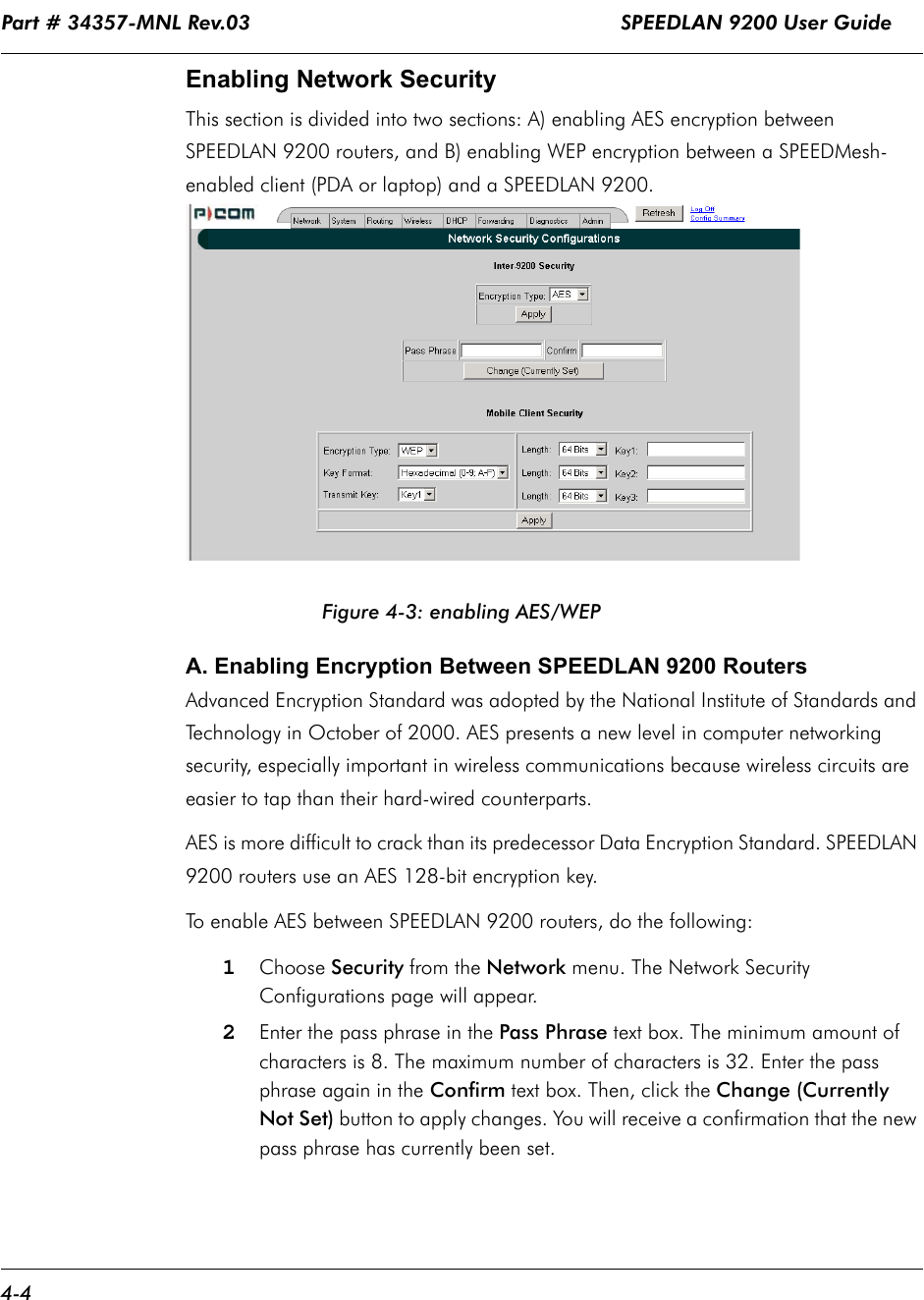Part # 34357-MNL Rev.03                                                             SPEEDLAN 9200 User Guide 4-4Enabling Network SecurityThis section is divided into two sections: A) enabling AES encryption between SPEEDLAN 9200 routers, and B) enabling WEP encryption between a SPEEDMesh-enabled client (PDA or laptop) and a SPEEDLAN 9200. Figure 4-3: enabling AES/WEPA. Enabling Encryption Between SPEEDLAN 9200 RoutersAdvanced Encryption Standard was adopted by the National Institute of Standards and Technology in October of 2000. AES presents a new level in computer networking security, especially important in wireless communications because wireless circuits are easier to tap than their hard-wired counterparts.   AES is more difficult to crack than its predecessor Data Encryption Standard. SPEEDLAN 9200 routers use an AES 128-bit encryption key.To enable AES between SPEEDLAN 9200 routers, do the following:1Choose Security from the Network menu. The Network Security Configurations page will appear. 2Enter the pass phrase in the Pass Phrase text box. The minimum amount of characters is 8. The maximum number of characters is 32. Enter the pass phrase again in the Confirm text box. Then, click the Change (Currently Not Set) button to apply changes. You will receive a confirmation that the new pass phrase has currently been set. 
