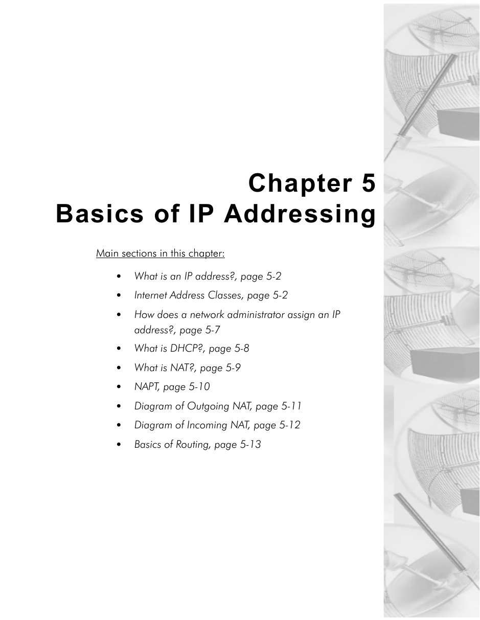 Chapter 5Basics of IP AddressingMain sections in this chapter:• What is an IP address?, page 5-2•Internet Address Classes, page 5-2•How does a network administrator assign an IP address?, page 5-7•What is DHCP?, page 5-8•What is NAT?, page 5-9•NAPT, page 5-10•Diagram of Outgoing NAT, page 5-11•Diagram of Incoming NAT, page 5-12•Basics of Routing, page 5-13