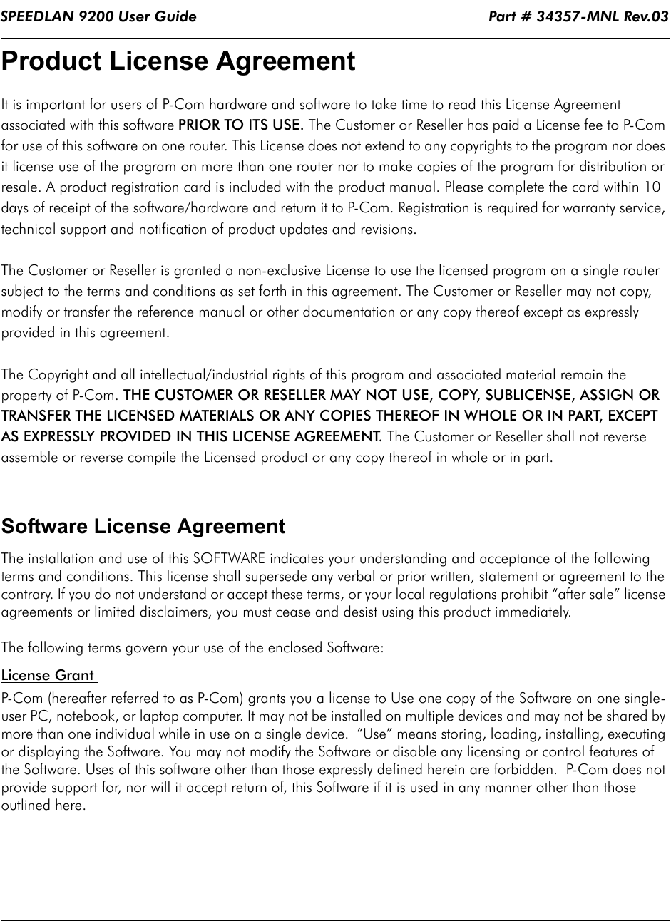 SPEEDLAN 9200 User Guide                                                                   Part # 34357-MNL Rev.03                                            Product License Agreement It is important for users of P-Com hardware and software to take time to read this License Agreement associated with this software PRIOR TO ITS USE. The Customer or Reseller has paid a License fee to P-Com for use of this software on one router. This License does not extend to any copyrights to the program nor does it license use of the program on more than one router nor to make copies of the program for distribution or resale. A product registration card is included with the product manual. Please complete the card within 10 days of receipt of the software/hardware and return it to P-Com. Registration is required for warranty service, technical support and notification of product updates and revisions.  The Customer or Reseller is granted a non-exclusive License to use the licensed program on a single router subject to the terms and conditions as set forth in this agreement. The Customer or Reseller may not copy, modify or transfer the reference manual or other documentation or any copy thereof except as expressly provided in this agreement. The Copyright and all intellectual/industrial rights of this program and associated material remain the property of P-Com. THE CUSTOMER OR RESELLER MAY NOT USE, COPY, SUBLICENSE, ASSIGN OR TRANSFER THE LICENSED MATERIALS OR ANY COPIES THEREOF IN WHOLE OR IN PART, EXCEPT AS EXPRESSLY PROVIDED IN THIS LICENSE AGREEMENT. The Customer or Reseller shall not reverse assemble or reverse compile the Licensed product or any copy thereof in whole or in part.   Software License AgreementThe installation and use of this SOFTWARE indicates your understanding and acceptance of the following terms and conditions. This license shall supersede any verbal or prior written, statement or agreement to the contrary. If you do not understand or accept these terms, or your local regulations prohibit “after sale” license agreements or limited disclaimers, you must cease and desist using this product immediately. The following terms govern your use of the enclosed Software:License Grant P-Com (hereafter referred to as P-Com) grants you a license to Use one copy of the Software on one single-user PC, notebook, or laptop computer. It may not be installed on multiple devices and may not be shared by more than one individual while in use on a single device.  “Use” means storing, loading, installing, executing or displaying the Software. You may not modify the Software or disable any licensing or control features of the Software. Uses of this software other than those expressly defined herein are forbidden.  P-Com does not provide support for, nor will it accept return of, this Software if it is used in any manner other than those outlined here.             