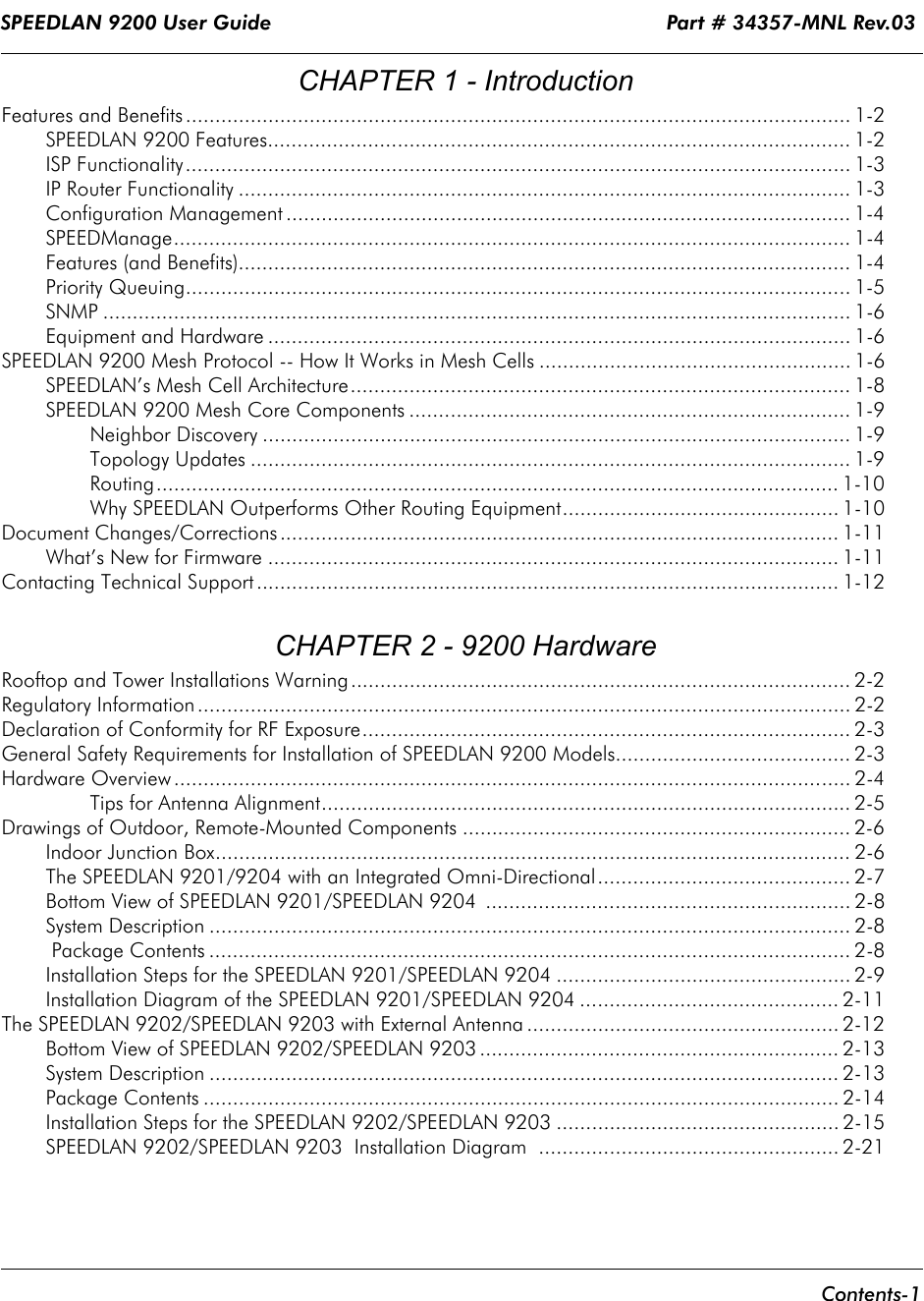 SPEEDLAN 9200 User Guide                                                                 Part # 34357-MNL Rev.03      Contents-1                                                                                                                                                                        CHAPTER 1 - IntroductionFeatures and Benefits ................................................................................................................. 1-2SPEEDLAN 9200 Features................................................................................................... 1-2ISP Functionality................................................................................................................. 1-3IP Router Functionality ........................................................................................................ 1-3Configuration Management ................................................................................................ 1-4SPEEDManage................................................................................................................... 1-4Features (and Benefits)........................................................................................................ 1-4Priority Queuing................................................................................................................. 1-5SNMP ............................................................................................................................... 1-6Equipment and Hardware ................................................................................................... 1-6SPEEDLAN 9200 Mesh Protocol -- How It Works in Mesh Cells ..................................................... 1-6SPEEDLAN’s Mesh Cell Architecture..................................................................................... 1-8SPEEDLAN 9200 Mesh Core Components ........................................................................... 1-9Neighbor Discovery .................................................................................................... 1-9Topology Updates ...................................................................................................... 1-9Routing.................................................................................................................... 1-10Why SPEEDLAN Outperforms Other Routing Equipment............................................... 1-10Document Changes/Corrections............................................................................................... 1-11What’s New for Firmware ................................................................................................. 1-11Contacting Technical Support ................................................................................................... 1-12 CHAPTER 2 - 9200 HardwareRooftop and Tower Installations Warning..................................................................................... 2-2Regulatory Information ............................................................................................................... 2-2Declaration of Conformity for RF Exposure................................................................................... 2-3General Safety Requirements for Installation of SPEEDLAN 9200 Models........................................ 2-3Hardware Overview ................................................................................................................... 2-4Tips for Antenna Alignment.......................................................................................... 2-5Drawings of Outdoor, Remote-Mounted Components .................................................................. 2-6Indoor Junction Box............................................................................................................ 2-6The SPEEDLAN 9201/9204 with an Integrated Omni-Directional........................................... 2-7Bottom View of SPEEDLAN 9201/SPEEDLAN 9204  .............................................................. 2-8System Description ............................................................................................................. 2-8 Package Contents ............................................................................................................. 2-8Installation Steps for the SPEEDLAN 9201/SPEEDLAN 9204 .................................................. 2-9Installation Diagram of the SPEEDLAN 9201/SPEEDLAN 9204 ............................................ 2-11The SPEEDLAN 9202/SPEEDLAN 9203 with External Antenna ..................................................... 2-12Bottom View of SPEEDLAN 9202/SPEEDLAN 9203 ............................................................. 2-13System Description ........................................................................................................... 2-13Package Contents ............................................................................................................ 2-14Installation Steps for the SPEEDLAN 9202/SPEEDLAN 9203 ................................................ 2-15SPEEDLAN 9202/SPEEDLAN 9203  Installation Diagram  ................................................... 2-21