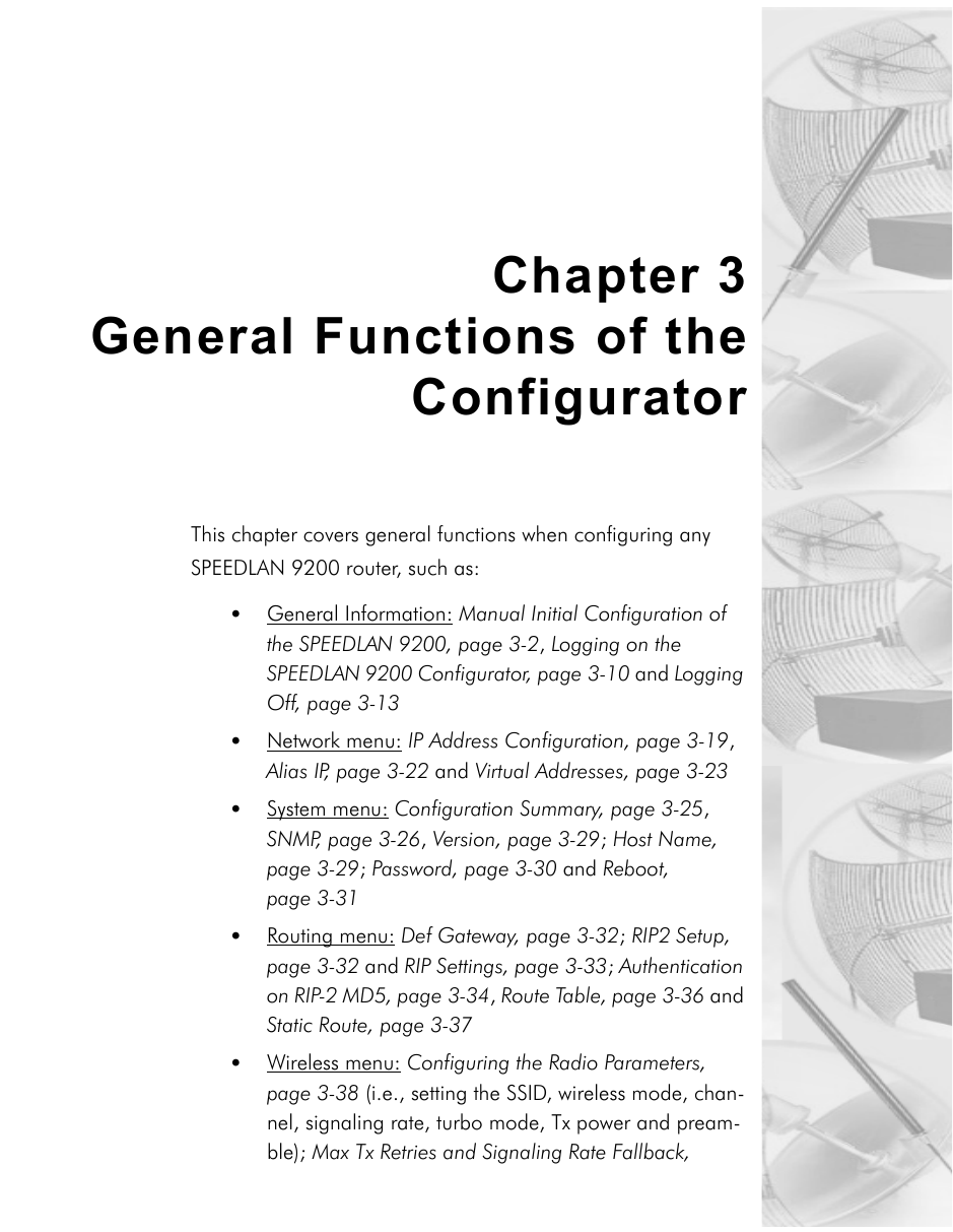 Chapter 3General Functions of theConfigurator This chapter covers general functions when configuring any SPEEDLAN 9200 router, such as:•General Information: Manual Initial Configuration of the SPEEDLAN 9200, page 3-2, Logging on the SPEEDLAN 9200 Configurator, page 3-10 and Logging Off, page 3-13•Network menu: IP Address Configuration, page 3-19, Alias IP, page 3-22 and Virtual Addresses, page 3-23•System menu: Configuration Summary, page 3-25, SNMP, page 3-26, Version, page 3-29; Host Name, page 3-29; Password, page 3-30 and Reboot, page 3-31•Routing menu: Def Gateway, page 3-32; RIP2 Setup, page 3-32 and RIP Settings, page 3-33; Authentication on RIP-2 MD5, page 3-34, Route Table, page 3-36 and Static Route, page 3-37•Wireless menu: Configuring the Radio Parameters, page 3-38 (i.e., setting the SSID, wireless mode, chan-nel, signaling rate, turbo mode, Tx power and pream-ble); Max Tx Retries and Signaling Rate Fallback, 