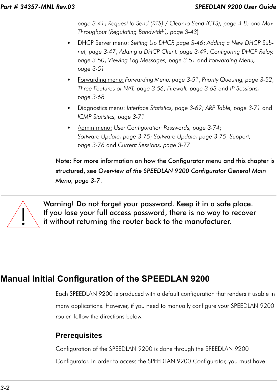 Part # 34357-MNL Rev.03                                                                   SPEEDLAN 9200 User Guide 3-2page 3-41; Request to Send (RTS) / Clear to Send (CTS), page 4-8; and Max Throughput (Regulating Bandwidth), page 3-43)•DHCP Server menu: Setting Up DHCP, page 3-46; Adding a New DHCP Sub-net, page 3-47, Adding a DHCP Client, page 3-49, Configuring DHCP Relay, page 3-50, Viewing Log Messages, page 3-51 and Forwarding Menu, page 3-51•Forwarding menu: Forwarding Menu, page 3-51, Priority Queuing, page 3-52,  Three Features of NAT, page 3-56, Firewall, page 3-63 and IP Sessions, page 3-68•Diagnostics menu: Interface Statistics, page 3-69; ARP Table, page 3-71 and ICMP Statistics, page 3-71•Admin menu: User Configuration Passwords, page 3-74;Software Update, page 3-75; Software Update, page 3-75, Support, page 3-76 and Current Sessions, page 3-77Note: For more information on how the Configurator menu and this chapter is structured, see Overview of the SPEEDLAN 9200 Configurator General Main Menu, page 3-7.Manual Initial Configuration of the SPEEDLAN 9200Each SPEEDLAN 9200 is produced with a default configuration that renders it usable in many applications. However, if you need to manually configure your SPEEDLAN 9200 router, follow the directions below.Prerequisites Configuration of the SPEEDLAN 9200 is done through the SPEEDLAN 9200 Configurator. In order to access the SPEEDLAN 9200 Configurator, you must have:!!!!Warning! Do not forget your password. Keep it in a safe place.If you lose your full access password, there is no way to recover it without returning the router back to the manufacturer.               
