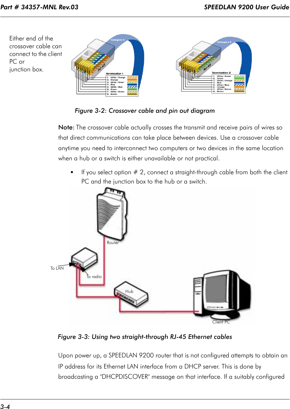Part # 34357-MNL Rev.03                                                                   SPEEDLAN 9200 User Guide 3-4Figure 3-2: Crossover cable and pin out diagramNote: The crossover cable actually crosses the transmit and receive pairs of wires so that direct communications can take place between devices. Use a crossover cable anytime you need to interconnect two computers or two devices in the same location when a hub or a switch is either unavailable or not practical.•If you select option # 2, connect a straight-through cable from both the client PC and the junction box to the hub or a switch.Figure 3-3: Using two straight-through RJ-45 Ethernet cablesUpon power up, a SPEEDLAN 9200 router that is not configured attempts to obtain an IP address for its Ethernet LAN interface from a DHCP server. This is done by broadcasting a &quot;DHCPDISCOVER&quot; message on that interface. If a suitably configured Either end of the crossover cable can connect to the client PC or junction box.To  r a d i oTo L A NClient PCHubRouter