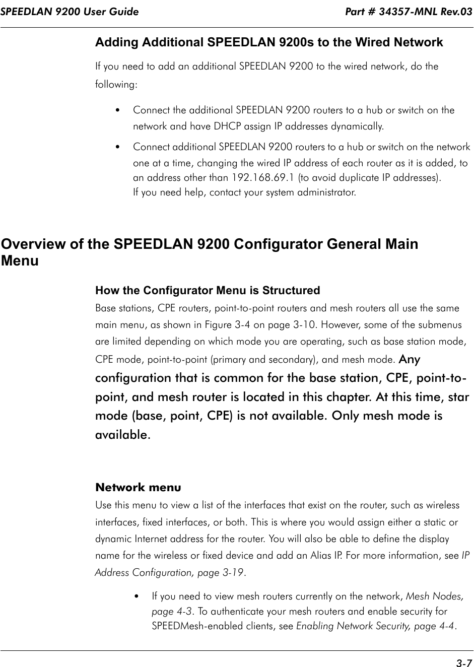 SPEEDLAN 9200 User Guide                                                                    Part # 34357-MNL Rev.03      3-7                                                                                                                                                              Adding Additional SPEEDLAN 9200s to the Wired NetworkIf you need to add an additional SPEEDLAN 9200 to the wired network, do the following:•Connect the additional SPEEDLAN 9200 routers to a hub or switch on the network and have DHCP assign IP addresses dynamically. •Connect additional SPEEDLAN 9200 routers to a hub or switch on the network one at a time, changing the wired IP address of each router as it is added, to an address other than 192.168.69.1 (to avoid duplicate IP addresses).  If you need help, contact your system administrator.Overview of the SPEEDLAN 9200 Configurator General Main MenuHow the Configurator Menu is StructuredBase stations, CPE routers, point-to-point routers and mesh routers all use the same main menu, as shown in Figure 3-4 on page 3-10. However, some of the submenus are limited depending on which mode you are operating, such as base station mode, CPE mode, point-to-point (primary and secondary), and mesh mode. Any configuration that is common for the base station, CPE, point-to-point, and mesh router is located in this chapter. At this time, star mode (base, point, CPE) is not available. Only mesh mode is available.  Network menuUse this menu to view a list of the interfaces that exist on the router, such as wireless interfaces, fixed interfaces, or both. This is where you would assign either a static or dynamic Internet address for the router. You will also be able to define the display name for the wireless or fixed device and add an Alias IP. For more information, see IP Address Configuration, page 3-19. •If you need to view mesh routers currently on the network, Mesh Nodes, page 4-3. To authenticate your mesh routers and enable security for SPEEDMesh-enabled clients, see Enabling Network Security, page 4-4.   