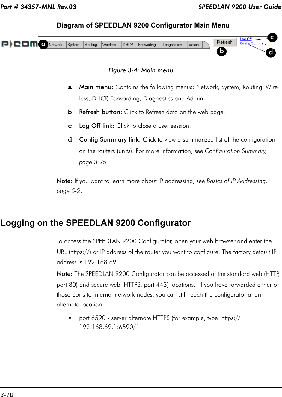 Part # 34357-MNL Rev.03                                                                   SPEEDLAN 9200 User Guide 3-10Diagram of SPEEDLAN 9200 Configurator Main MenuFigure 3-4: Main menua   Main menu: Contains the following menus: Network, System, Routing, Wire-less, DHCP, Forwarding, Diagnostics and Admin.bRefresh button: Click to Refresh data on the web page.cLog Off link: Click to close a user session.dConfig Summary link: Click to view a summarized list of the configuration on the routers (units). For more information, see Configuration Summary, page 3-25Note: If you want to learn more about IP addressing, see Basics of IP Addressing, page 5-2.Logging on the SPEEDLAN 9200 ConfiguratorTo access the SPEEDLAN 9200 Configurator, open your web browser and enter the URL (https://) or IP address of the router you want to configure. The factory default IP address is 192.168.69.1. Note: The SPEEDLAN 9200 Configurator can be accessed at the standard web (HTTP, port 80) and secure web (HTTPS, port 443) locations.  If you have forwarded either of those ports to internal network nodes, you can still reach the configurator at an alternate location: •port 6590 - server alternate HTTPS (for example, type &quot;https://192.168.69.1:6590/&quot;)dabcd