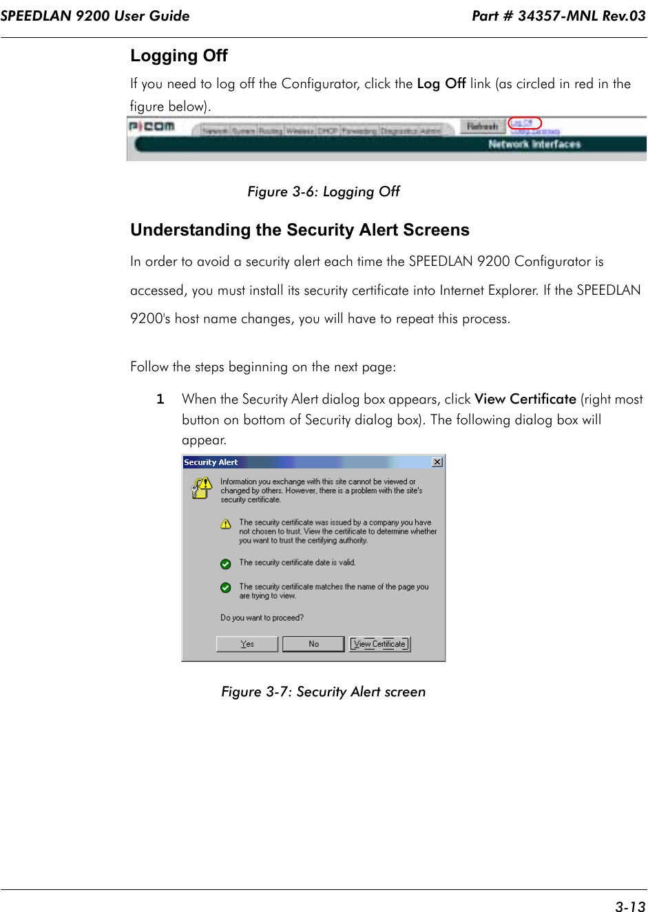 SPEEDLAN 9200 User Guide                                                                    Part # 34357-MNL Rev.03      3-13                                                                                                                                                              Logging OffIf you need to log off the Configurator, click the Log Off link (as circled in red in the figure below).Figure 3-6: Logging OffUnderstanding the Security Alert ScreensIn order to avoid a security alert each time the SPEEDLAN 9200 Configurator is accessed, you must install its security certificate into Internet Explorer. If the SPEEDLAN 9200&apos;s host name changes, you will have to repeat this process. Follow the steps beginning on the next page:1When the Security Alert dialog box appears, click View Certificate (right most button on bottom of Security dialog box). The following dialog box will appear.Figure 3-7: Security Alert screen