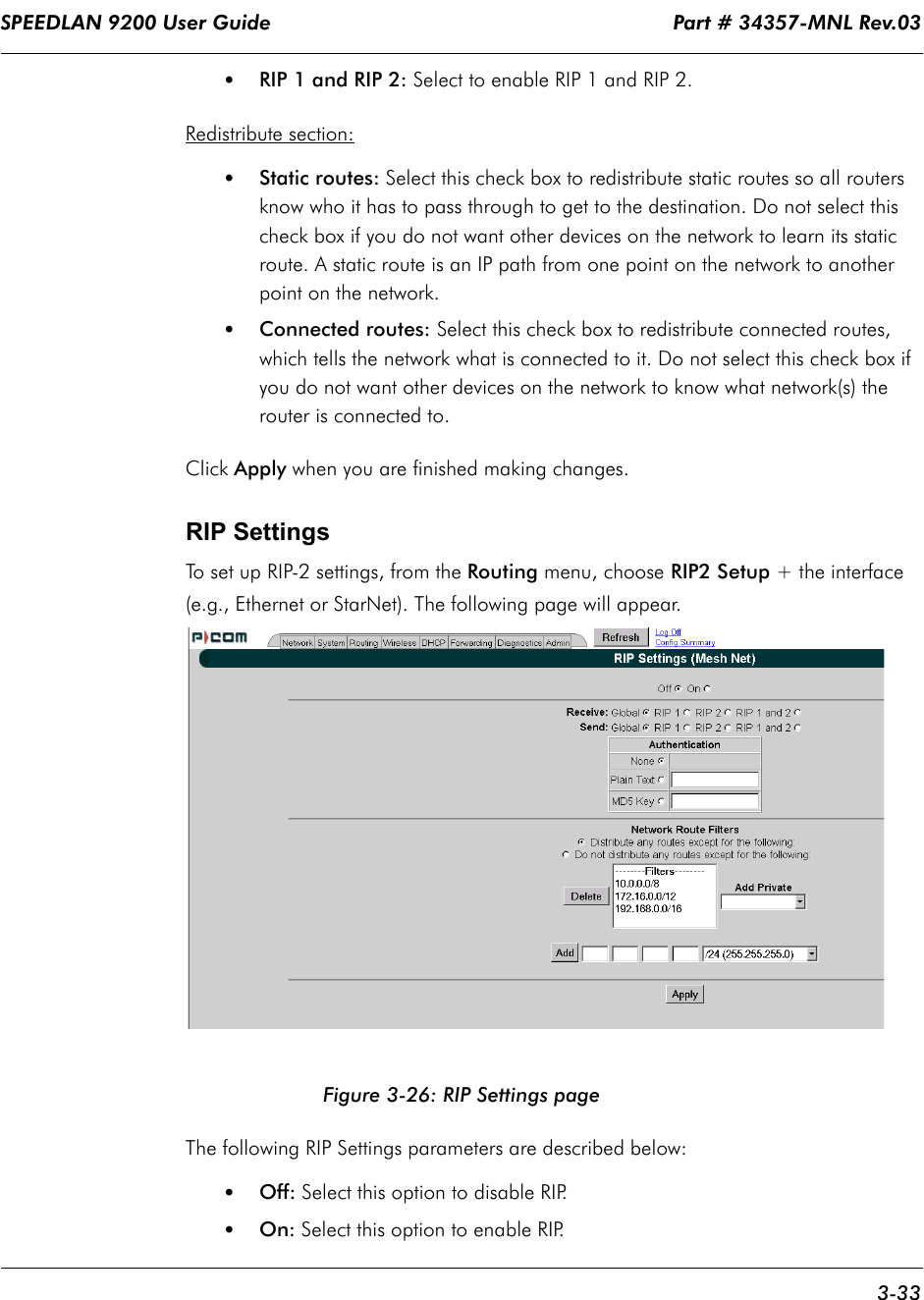 SPEEDLAN 9200 User Guide                                                                    Part # 34357-MNL Rev.03      3-33                                                                                                                                                              •RIP 1 and RIP 2: Select to enable RIP 1 and RIP 2.Redistribute section:•Static routes: Select this check box to redistribute static routes so all routers know who it has to pass through to get to the destination. Do not select this check box if you do not want other devices on the network to learn its static route. A static route is an IP path from one point on the network to another point on the network. •Connected routes: Select this check box to redistribute connected routes, which tells the network what is connected to it. Do not select this check box if you do not want other devices on the network to know what network(s) the router is connected to.Click Apply when you are finished making changes. RIP SettingsTo set up RIP-2 settings, from the Routing menu, choose RIP2 Setup + the interface (e.g., Ethernet or StarNet). The following page will appear.Figure 3-26: RIP Settings pageThe following RIP Settings parameters are described below:•Off: Select this option to disable RIP.•On: Select this option to enable RIP. 