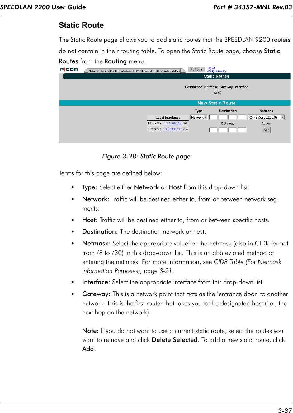 SPEEDLAN 9200 User Guide                                                                    Part # 34357-MNL Rev.03      3-37                                                                                                                                                              Static RouteThe Static Route page allows you to add static routes that the SPEEDLAN 9200 routers do not contain in their routing table. To open the Static Route page, choose Static Routes from the Routing menu.  Figure 3-28: Static Route pageTerms for this page are defined below:•Type: Select either Network or Host from this drop-down list. •Network: Traffic will be destined either to, from or between network seg-ments. •Host: Traffic will be destined either to, from or between specific hosts.•Destination: The destination network or host.•Netmask: Select the appropriate value for the netmask (also in CIDR format from /8 to /30) in this drop-down list. This is an abbreviated method of entering the netmask. For more information, see CIDR Table (For Netmask Information Purposes), page 3-21.•Interface: Select the appropriate interface from this drop-down list.•Gateway: This is a network point that acts as the &quot;entrance door&quot; to another network. This is the first router that takes you to the designated host (i.e., the next hop on the network). Note: If you do not want to use a current static route, select the routes you want to remove and click Delete Selected. To add a new static route, click Add....