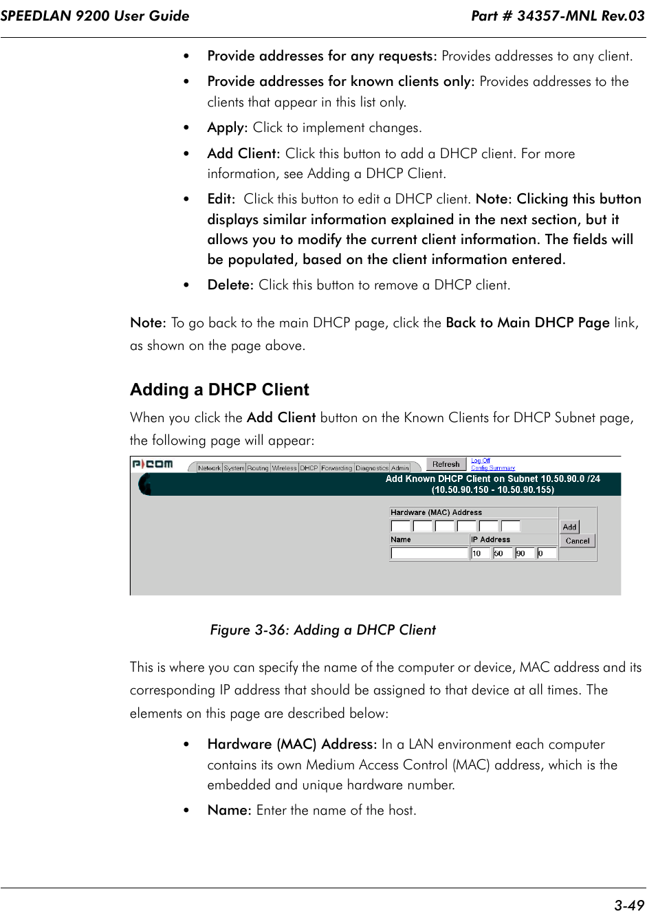 SPEEDLAN 9200 User Guide                                                                    Part # 34357-MNL Rev.03      3-49                                                                                                                                                              •Provide addresses for any requests: Provides addresses to any client.•Provide addresses for known clients only: Provides addresses to the clients that appear in this list only. •Apply: Click to implement changes.•Add Client: Click this button to add a DHCP client. For more information, see Adding a DHCP Client.•Edit:        Click this button to edit a DHCP client. Note: Clicking this button displays similar information explained in the next section, but it allows you to modify the current client information. The fields will be populated, based on the client information entered.•Delete: Click this button to remove a DHCP client.Note: To go back to the main DHCP page, click the Back to Main DHCP Page    link, as shown on the page above.Adding a DHCP ClientWhen you click the Add Client button on the Known Clients for DHCP Subnet page,  the following page will appear:Figure 3-36: Adding a DHCP ClientThis is where you can specify the name of the computer or device, MAC address and its corresponding IP address that should be assigned to that device at all times. The elements on this page are described below:•Hardware (MAC) Address: In a LAN environment each computer contains its own Medium Access Control (MAC) address, which is the embedded and unique hardware number.  •Name: Enter the name of the host.