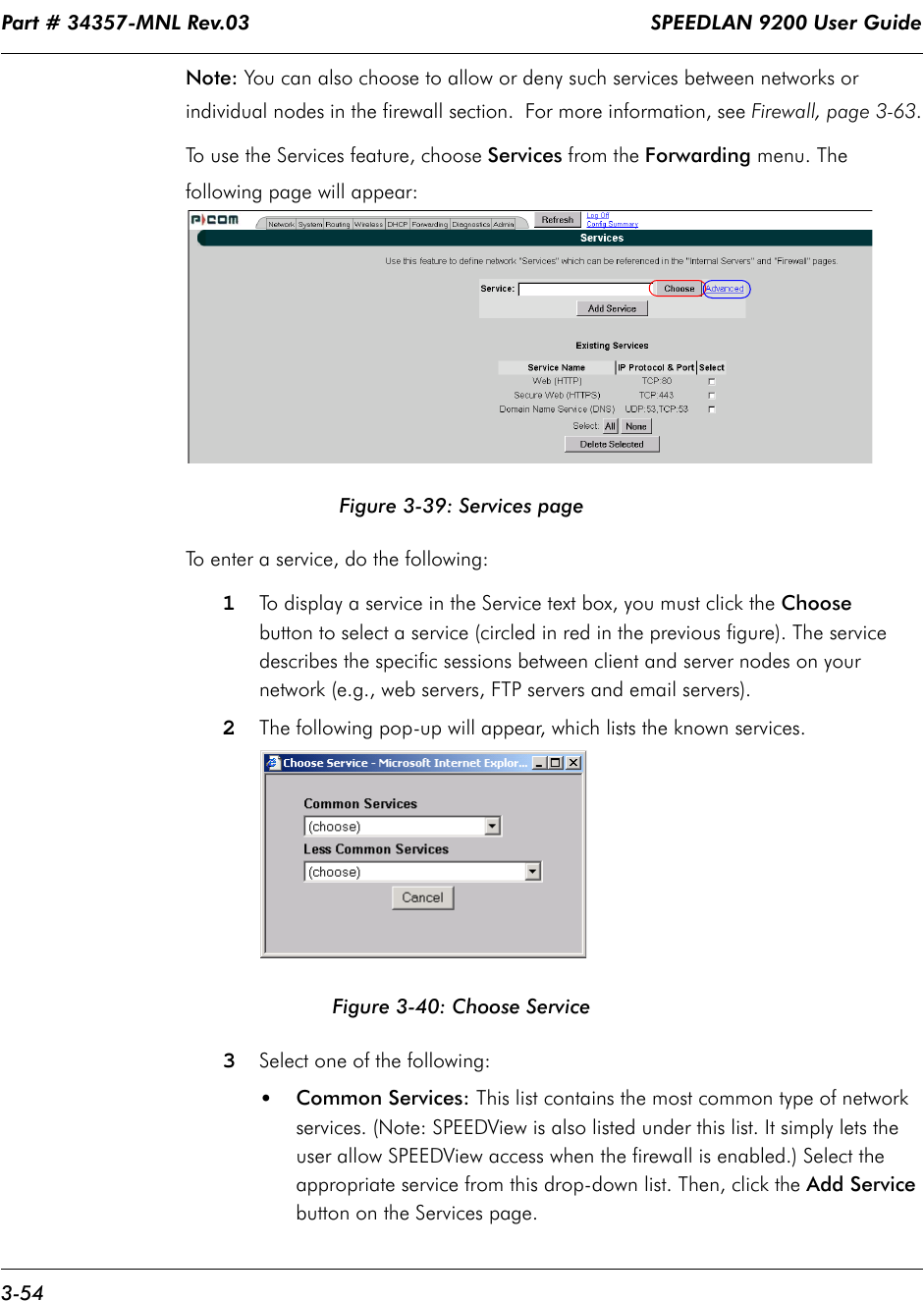 Part # 34357-MNL Rev.03                                                                   SPEEDLAN 9200 User Guide 3-54Note: You can also choose to allow or deny such services between networks or individual nodes in the firewall section.  For more information, see Firewall, page 3-63.To use the Services feature, choose Services from the Forwarding menu. The following page will appear:Figure 3-39: Services pageTo enter a service, do the following:1To display a service in the Service text box, you must click the Choose button to select a service (circled in red in the previous figure). The service describes the specific sessions between client and server nodes on yournetwork (e.g., web servers, FTP servers and email servers).2The following pop-up will appear, which lists the known services. Figure 3-40: Choose Service3Select one of the following:•Common Services: This list contains the most common type of network services. (Note: SPEEDView is also listed under this list. It simply lets the user allow SPEEDView access when the firewall is enabled.) Select the appropriate service from this drop-down list. Then, click the Add Service button on the Services page.  