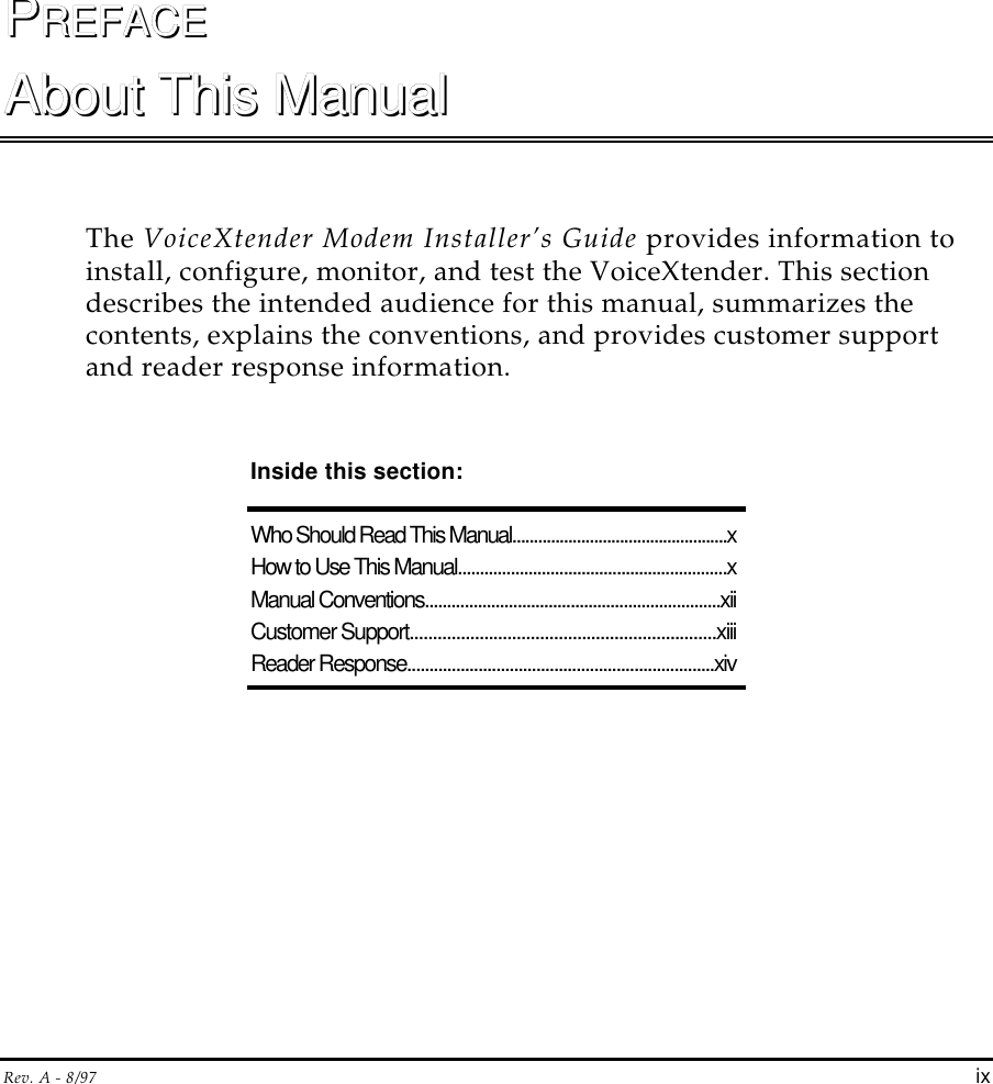 Rev. A - 8/97 ixPPREFACEREFACEAbout This ManualAbout This ManualThe VoiceXtender Modem Installer’s Guide provides information toinstall, configure, monitor, and test the VoiceXtender. This sectiondescribes the intended audience for this manual, summarizes thecontents, explains the conventions, and provides customer supportand reader response information.Inside this section:Who Should Read This Manual..................................................xHow to Use This Manual.............................................................xManual Conventions...................................................................xiiCustomer Support..................................................................xiiiReader Response.....................................................................xiv