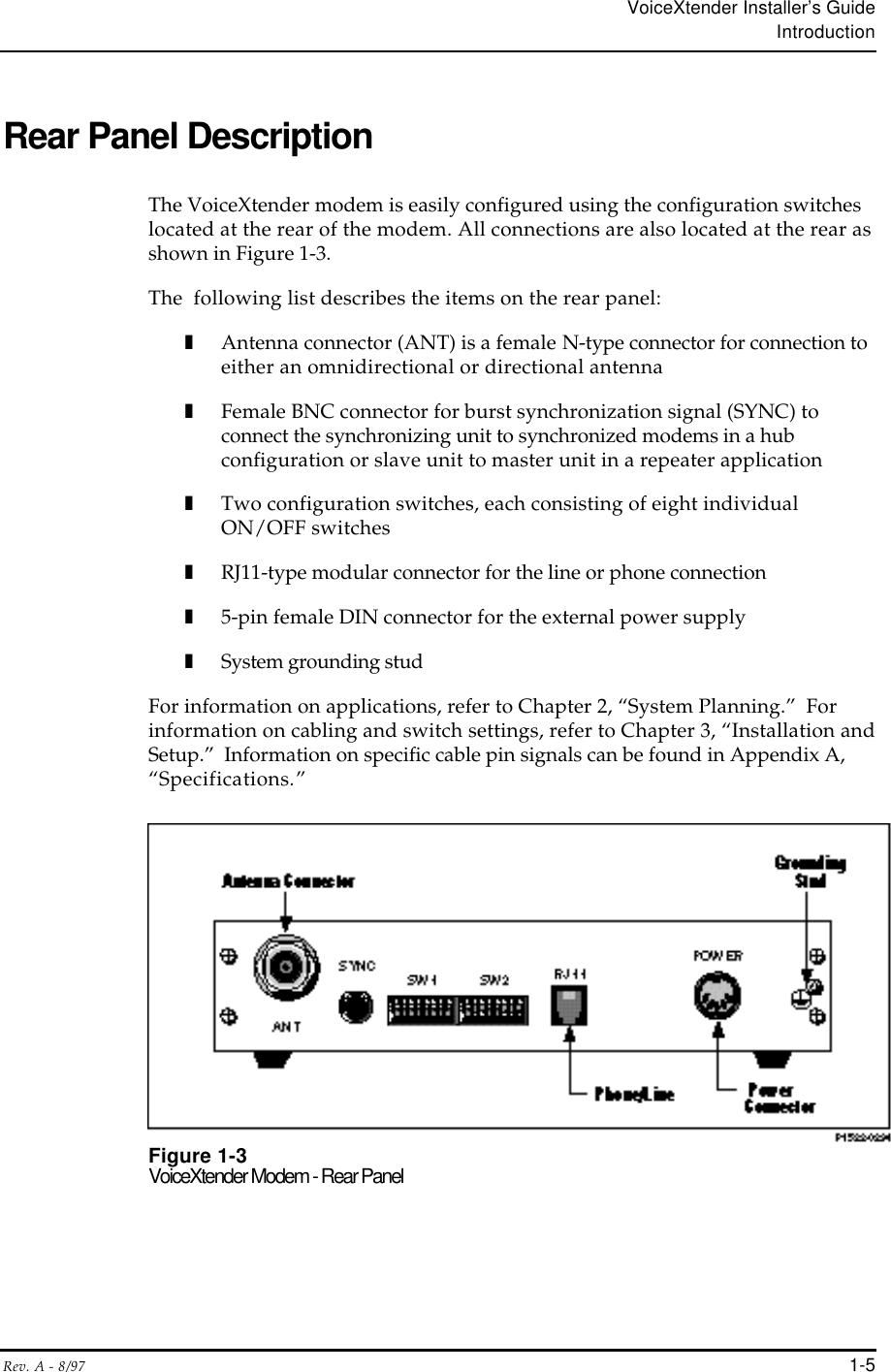VoiceXtender Installer’s GuideIntroductionRev. A - 8/97 1-5Rear Panel DescriptionThe VoiceXtender modem is easily configured using the configuration switcheslocated at the rear of the modem. All connections are also located at the rear asshown in Figure 1-3.The  following list describes the items on the rear panel:❚Antenna connector (ANT) is a female N-type connector for connection toeither an omnidirectional or directional antenna❚Female BNC connector for burst synchronization signal (SYNC) toconnect the synchronizing unit to synchronized modems in a hubconfiguration or slave unit to master unit in a repeater application❚Two configuration switches, each consisting of eight individualON/OFF switches❚RJ11-type modular connector for the line or phone connection❚5-pin female DIN connector for the external power supply❚System grounding studFor information on applications, refer to Chapter 2, “System Planning.”  Forinformation on cabling and switch settings, refer to Chapter 3, “Installation andSetup.”  Information on specific cable pin signals can be found in Appendix A,“Specifications.”Figure 1-3VoiceXtender Modem - Rear Panel