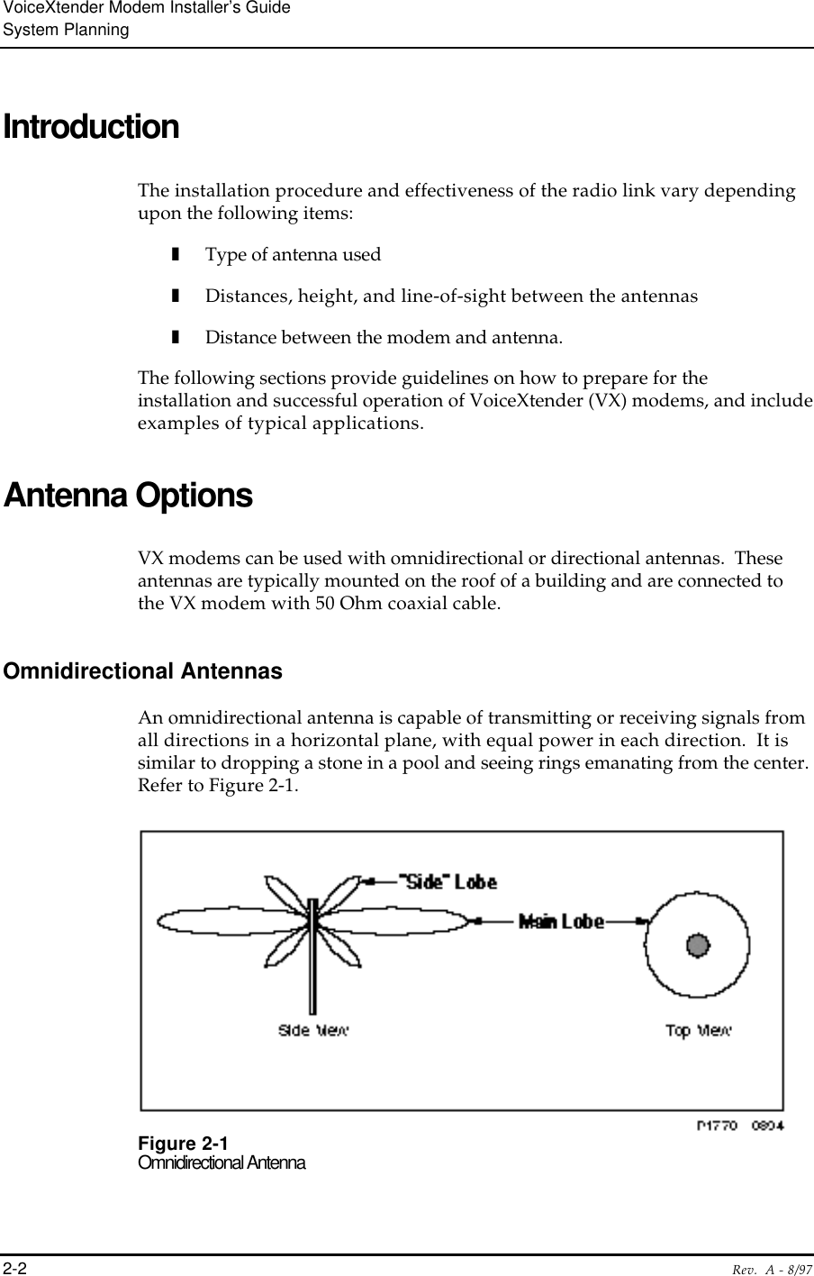 VoiceXtender Modem Installer’s GuideSystem Planning2-2 Rev.  A - 8/97IntroductionThe installation procedure and effectiveness of the radio link vary dependingupon the following items:❚Type of antenna used❚Distances, height, and line-of-sight between the antennas❚Distance between the modem and antenna.The following sections provide guidelines on how to prepare for theinstallation and successful operation of VoiceXtender (VX) modems, and includeexamples of typical applications.Antenna OptionsVX modems can be used with omnidirectional or directional antennas.  Theseantennas are typically mounted on the roof of a building and are connected tothe VX modem with 50 Ohm coaxial cable.Omnidirectional AntennasAn omnidirectional antenna is capable of transmitting or receiving signals fromall directions in a horizontal plane, with equal power in each direction.  It issimilar to dropping a stone in a pool and seeing rings emanating from the center.Refer to Figure 2-1.Figure 2-1Omnidirectional Antenna