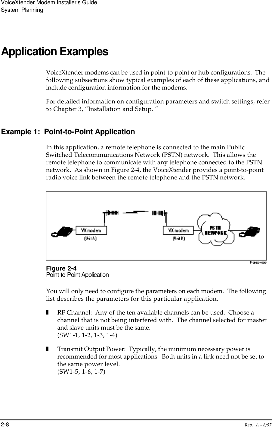 VoiceXtender Modem Installer’s GuideSystem Planning2-8 Rev.  A - 8/97Application ExamplesVoiceXtender modems can be used in point-to-point or hub configurations.  Thefollowing subsections show typical examples of each of these applications, andinclude configuration information for the modems.  For detailed information on configuration parameters and switch settings, referto Chapter 3, “Installation and Setup. ”Example 1:  Point-to-Point ApplicationIn this application, a remote telephone is connected to the main PublicSwitched Telecommunications Network (PSTN) network.  This allows theremote telephone to communicate with any telephone connected to the PSTNnetwork.  As shown in Figure 2-4, the VoiceXtender provides a point-to-pointradio voice link between the remote telephone and the PSTN network.Figure 2-4Point-to-Point ApplicationYou will only need to configure the parameters on each modem.  The followinglist describes the parameters for this particular application.❚RF Channel:  Any of the ten available channels can be used.  Choose achannel that is not being interfered with.  The channel selected for masterand slave units must be the same.(SW1-1, 1-2, 1-3, 1-4)❚Transmit Output Power:  Typically, the minimum necessary power isrecommended for most applications.  Both units in a link need not be set tothe same power level.(SW1-5, 1-6, 1-7)