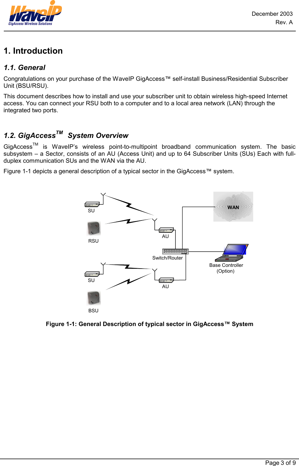 December 2003 Rev. A   Page 3 of 9  1. Introduction 1.1. General Congratulations on your purchase of the WaveIP GigAccess™ self-install Business/Residential Subscriber Unit (BSU/RSU).  This document describes how to install and use your subscriber unit to obtain wireless high-speed Internet access. You can connect your RSU both to a computer and to a local area network (LAN) through the integrated two ports.   1.2. GigAccessTM   System Overview GigAccessTM is WaveIP’s wireless point-to-multipoint broadband communication system. The basic subsystem – a Sector, consists of an AU (Access Unit) and up to 64 Subscriber Units (SUs) Each with full-duplex communication SUs and the WAN via the AU.  Figure  1-1 depicts a general description of a typical sector in the GigAccess™ system.   Base Controller(Option)AUAUSwitch/RouterSUSUWANRSUBSU  Figure 1-1: General Description of typical sector in GigAccess™ System 