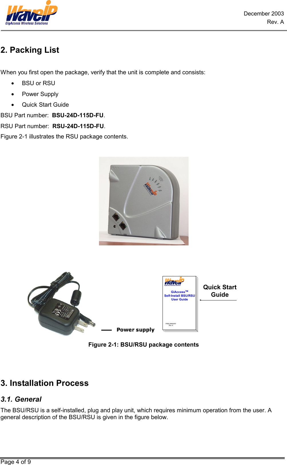 December 2003 Rev. A Page 4 of 9 2. Packing List  When you first open the package, verify that the unit is complete and consists:  •  BSU or RSU  •  Power Supply   •  Quick Start Guide BSU Part number:  BSU-24D-115D-FU.  RSU Part number:  RSU-24D-115D-FU.  Figure 2-1 illustrates the RSU package contents.       GiAccessTMSelf-Install BSU/RSUUser GuidePRELIMINARYRev AQuick StartGuide Figure 2-1: BSU/RSU package contents   3. Installation Process 3.1. General The BSU/RSU is a self-installed, plug and play unit, which requires minimum operation from the user. A general description of the BSU/RSU is given in the figure below. 