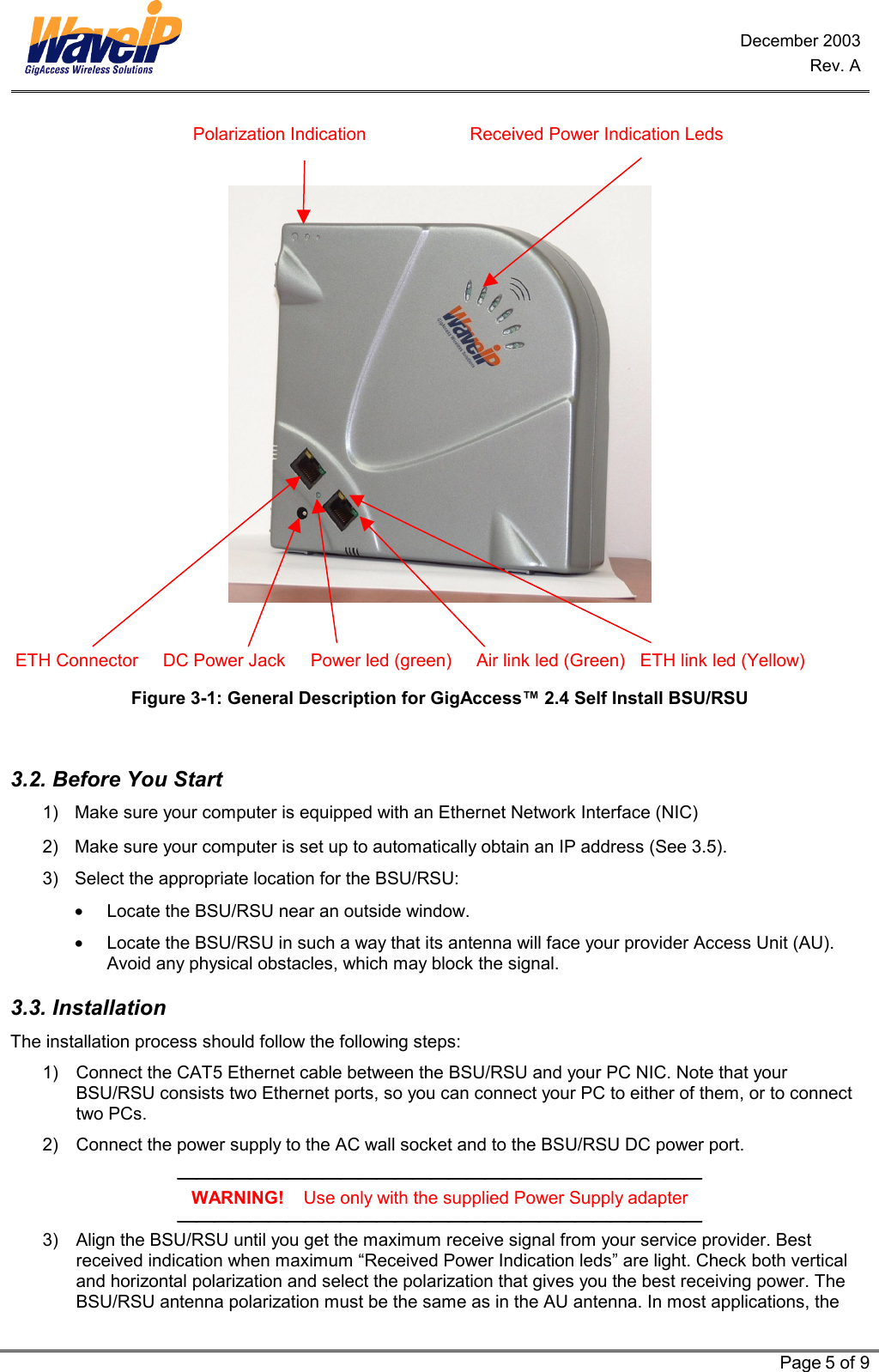 December 2003 Rev. A   Page 5 of 9                                       Polarization Indication                     Received Power Indication Leds     ETH Connector     DC Power Jack     Power led (green)     Air link led (Green)   ETH link led (Yellow) Figure 3-1: General Description for GigAccess™ 2.4 Self Install BSU/RSU   3.2. Before You Start 1)  Make sure your computer is equipped with an Ethernet Network Interface (NIC) 2)  Make sure your computer is set up to automatically obtain an IP address (See  3.5). 3)  Select the appropriate location for the BSU/RSU: •  Locate the BSU/RSU near an outside window. •  Locate the BSU/RSU in such a way that its antenna will face your provider Access Unit (AU). Avoid any physical obstacles, which may block the signal. 3.3. Installation  The installation process should follow the following steps: 1)  Connect the CAT5 Ethernet cable between the BSU/RSU and your PC NIC. Note that your BSU/RSU consists two Ethernet ports, so you can connect your PC to either of them, or to connect two PCs. 2)  Connect the power supply to the AC wall socket and to the BSU/RSU DC power port.  WARNING!    Use only with the supplied Power Supply adapter  3)  Align the BSU/RSU until you get the maximum receive signal from your service provider. Best received indication when maximum “Received Power Indication leds” are light. Check both vertical and horizontal polarization and select the polarization that gives you the best receiving power. The BSU/RSU antenna polarization must be the same as in the AU antenna. In most applications, the 