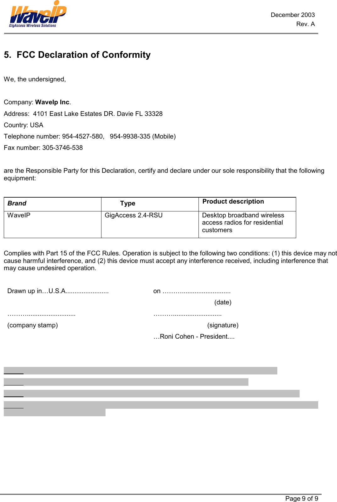 December 2003 Rev. A   Page 9 of 9  5.  FCC Declaration of Conformity  We, the undersigned,  Company: WaveIp Inc. Address:  4101 East Lake Estates DR. Davie FL 33328 Country: USA Telephone number: 954-4527-580,   954-9938-335 (Mobile) Fax number: 305-3746-538  are the Responsible Party for this Declaration, certify and declare under our sole responsibility that the following equipment:  Brand                           Type Product description WaveIP   GigAccess 2.4-RSU  Desktop broadband wireless access radios for residential customers  Complies with Part 15 of the FCC Rules. Operation is subject to the following two conditions: (1) this device may not cause harmful interference, and (2) this device must accept any interference received, including interference that may cause undesired operation.  Drawn up in…U.S.A........................  on ………...........................  (date) ………........................... ………........................... (company stamp)    (signature)   …Roni Cohen - President....            