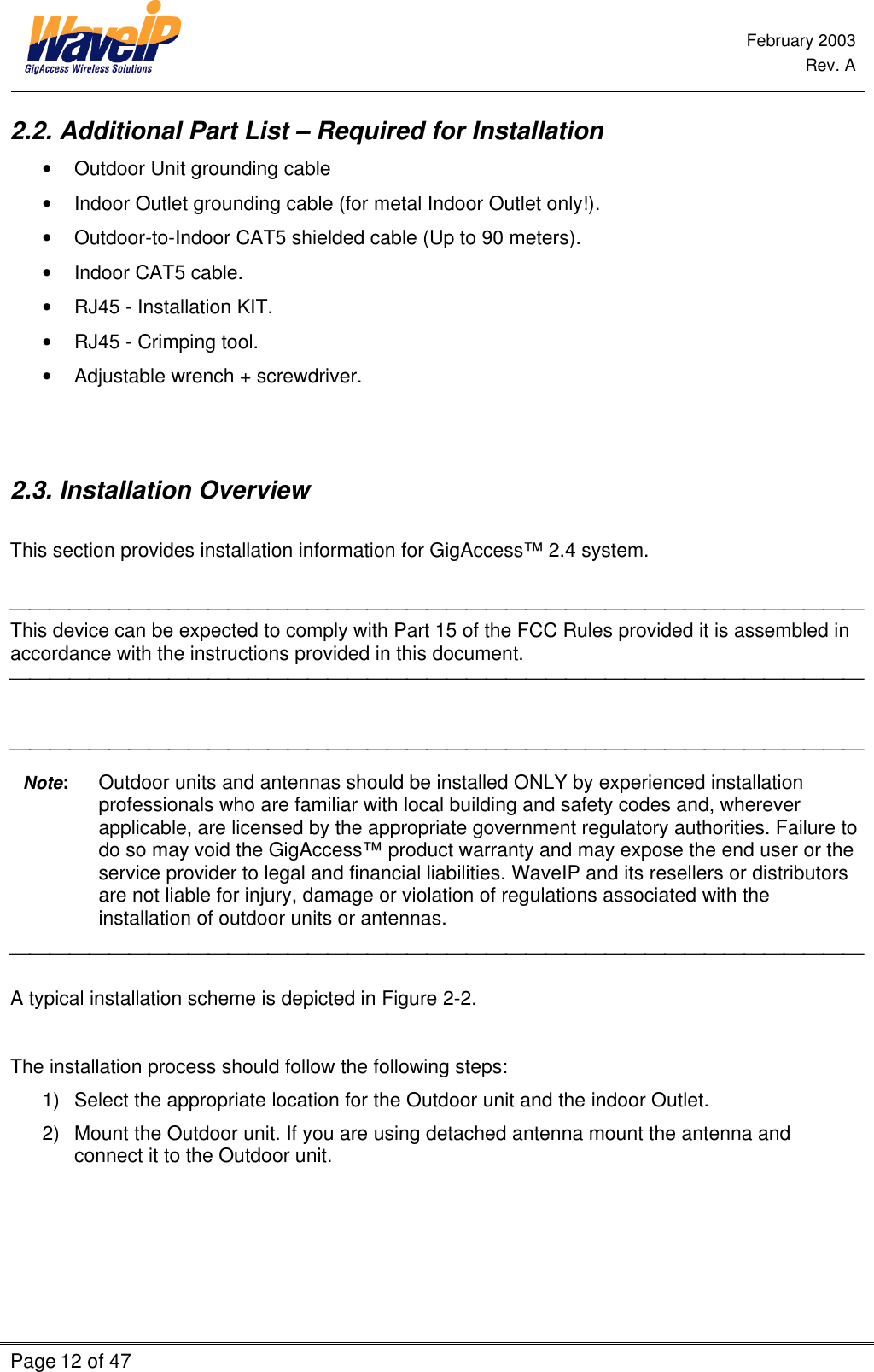  February 2003  Rev. A  Page 12 of 47    2.2. Additional Part List – Required for Installation • Outdoor Unit grounding cable • Indoor Outlet grounding cable (for metal Indoor Outlet only!). • Outdoor-to-Indoor CAT5 shielded cable (Up to 90 meters). • Indoor CAT5 cable. • RJ45 - Installation KIT. • RJ45 - Crimping tool. • Adjustable wrench + screwdriver.   2.3. Installation Overview  This section provides installation information for GigAccess™ 2.4 system.   This device can be expected to comply with Part 15 of the FCC Rules provided it is assembled in accordance with the instructions provided in this document.      Note: Outdoor units and antennas should be installed ONLY by experienced installation professionals who are familiar with local building and safety codes and, wherever applicable, are licensed by the appropriate government regulatory authorities. Failure to do so may void the GigAccess™ product warranty and may expose the end user or the service provider to legal and financial liabilities. WaveIP and its resellers or distributors are not liable for injury, damage or violation of regulations associated with the installation of outdoor units or antennas.   A typical installation scheme is depicted in Figure 2-2.   The installation process should follow the following steps: 1) Select the appropriate location for the Outdoor unit and the indoor Outlet. 2) Mount the Outdoor unit. If you are using detached antenna mount the antenna and connect it to the Outdoor unit.   