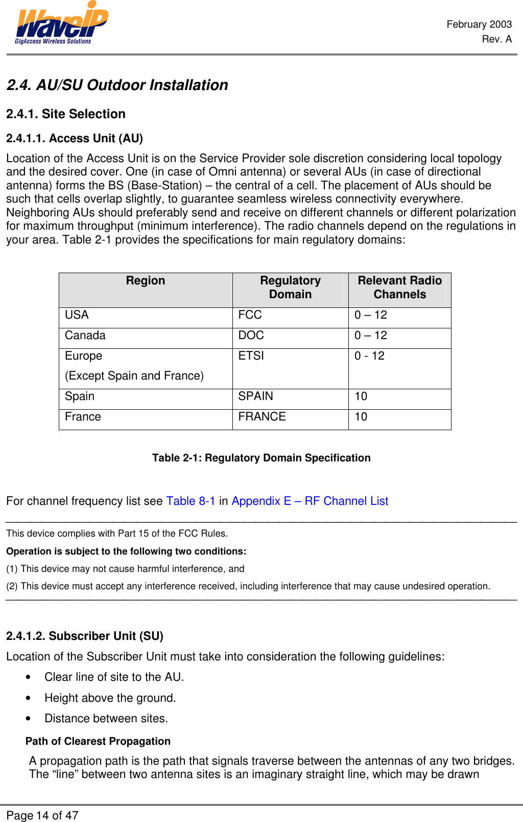  February 2003  Rev. A  Page 14 of 47    2.4. AU/SU Outdoor Installation  2.4.1. Site Selection 2.4.1.1. Access Unit (AU) Location of the Access Unit is on the Service Provider sole discretion considering local topology and the desired cover. One (in case of Omni antenna) or several AUs (in case of directional antenna) forms the BS (Base-Station) – the central of a cell. The placement of AUs should be such that cells overlap slightly, to guarantee seamless wireless connectivity everywhere. Neighboring AUs should preferably send and receive on different channels or different polarization for maximum throughput (minimum interference). The radio channels depend on the regulations in your area. Table 2-1 provides the specifications for main regulatory domains:  Region Regulatory Domain Relevant Radio Channels USA FCC 0 – 12 Canada DOC 0 – 12 Europe  (Except Spain and France) ETSI 0 - 12 Spain SPAIN 10 France FRANCE 10  Table 2-1: Regulatory Domain Specification  For channel frequency list see Table 8-1 in Appendix E – RF Channel List  This device complies with Part 15 of the FCC Rules. Operation is subject to the following two conditions: (1) This device may not cause harmful interference, and (2) This device must accept any interference received, including interference that may cause undesired operation.   2.4.1.2. Subscriber Unit (SU) Location of the Subscriber Unit must take into consideration the following guidelines: • Clear line of site to the AU. • Height above the ground. • Distance between sites. Path of Clearest Propagation A propagation path is the path that signals traverse between the antennas of any two bridges. The “line” between two antenna sites is an imaginary straight line, which may be drawn 