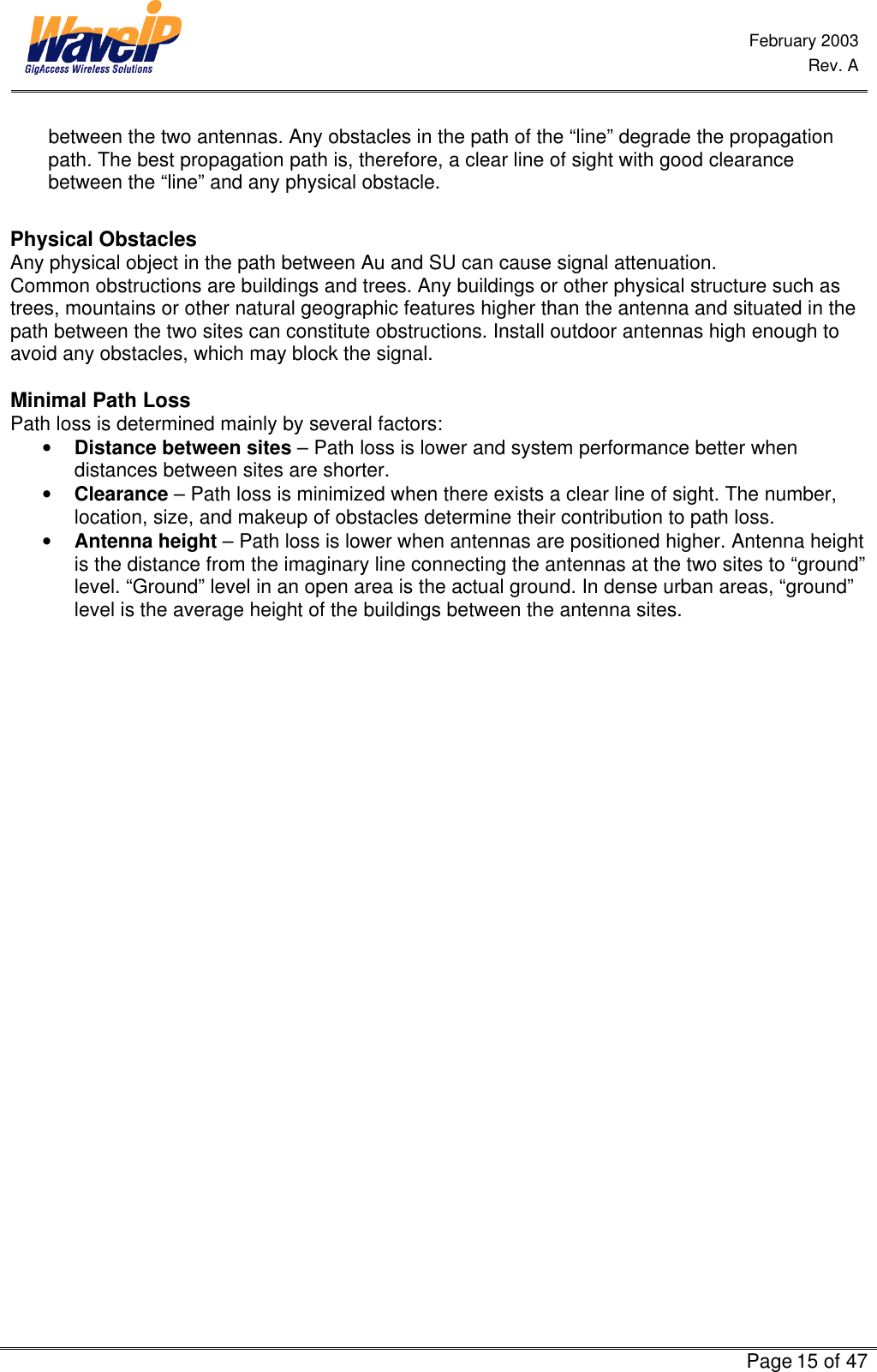  February 2003  Rev. A      Page 15 of 47  between the two antennas. Any obstacles in the path of the “line” degrade the propagation path. The best propagation path is, therefore, a clear line of sight with good clearance between the “line” and any physical obstacle.   Physical Obstacles Any physical object in the path between Au and SU can cause signal attenuation. Common obstructions are buildings and trees. Any buildings or other physical structure such as trees, mountains or other natural geographic features higher than the antenna and situated in the path between the two sites can constitute obstructions. Install outdoor antennas high enough to avoid any obstacles, which may block the signal.  Minimal Path Loss Path loss is determined mainly by several factors: • Distance between sites – Path loss is lower and system performance better when distances between sites are shorter. • Clearance – Path loss is minimized when there exists a clear line of sight. The number, location, size, and makeup of obstacles determine their contribution to path loss. • Antenna height – Path loss is lower when antennas are positioned higher. Antenna height is the distance from the imaginary line connecting the antennas at the two sites to “ground” level. “Ground” level in an open area is the actual ground. In dense urban areas, “ground” level is the average height of the buildings between the antenna sites.    