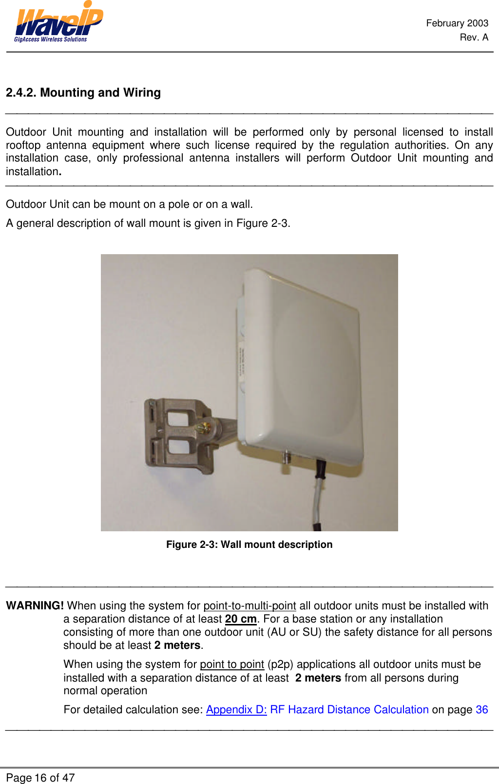  February 2003  Rev. A  Page 16 of 47     2.4.2. Mounting and Wiring   Outdoor Unit mounting and installation will be performed only by personal licensed to install rooftop antenna equipment where such license required by the regulation authorities. On any installation case, only professional antenna installers will perform Outdoor Unit mounting and installation.  Outdoor Unit can be mount on a pole or on a wall. A general description of wall mount is given in Figure 2-3.   Figure 2-3: Wall mount description   WARNING! When using the system for point-to-multi-point all outdoor units must be installed with a separation distance of at least 20 cm. For a base station or any installation consisting of more than one outdoor unit (AU or SU) the safety distance for all persons should be at least 2 meters. When using the system for point to point (p2p) applications all outdoor units must be installed with a separation distance of at least  2 meters from all persons during normal operation   For detailed calculation see: Appendix D: RF Hazard Distance Calculation on page 36  