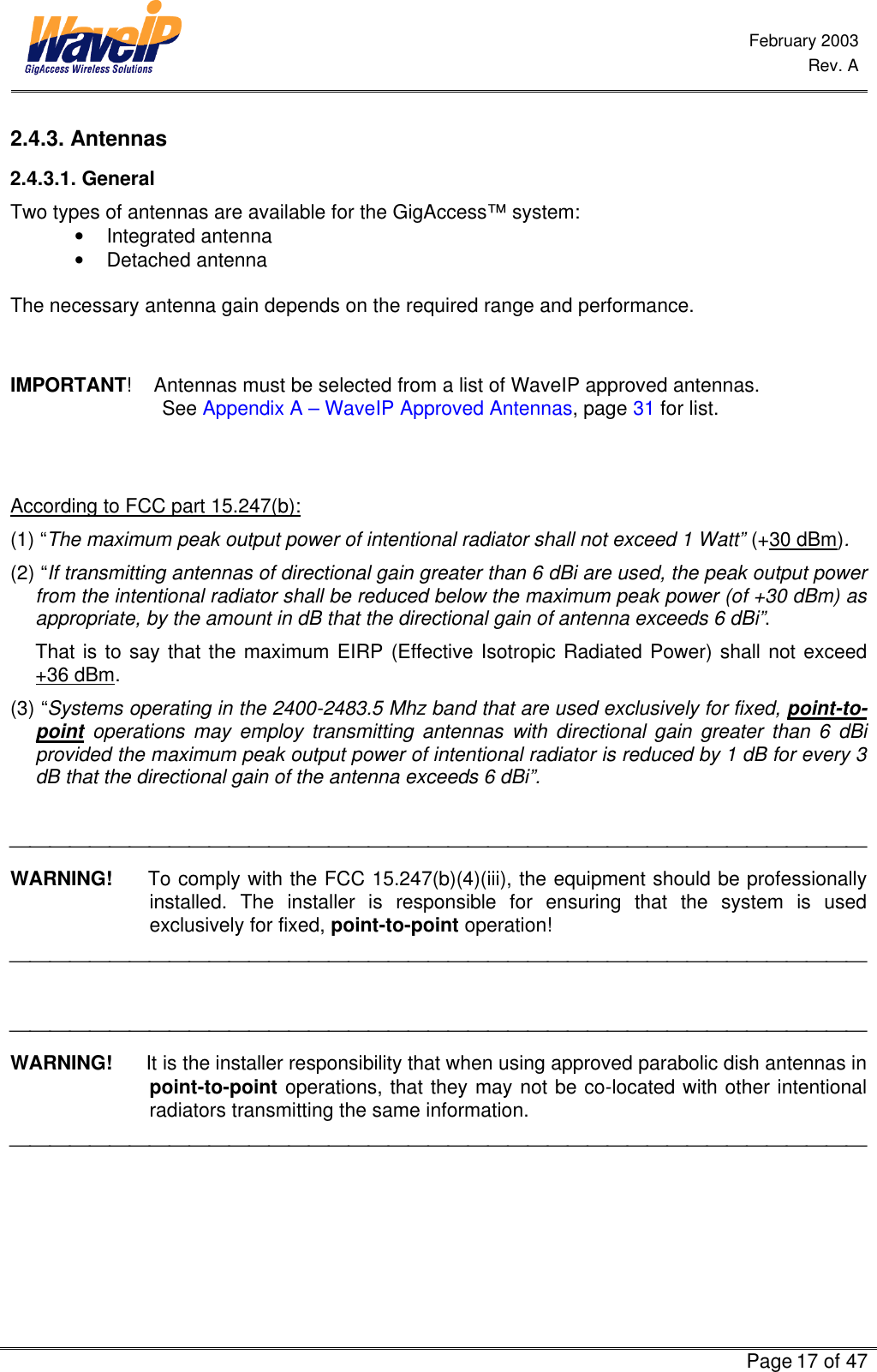  February 2003  Rev. A      Page 17 of 47  2.4.3. Antennas 2.4.3.1. General Two types of antennas are available for the GigAccess™ system:  • Integrated antenna  • Detached antenna  The necessary antenna gain depends on the required range and performance.   IMPORTANT!    Antennas must be selected from a list of WaveIP approved antennas.                                See Appendix A – WaveIP Approved Antennas, page 31 for list.   According to FCC part 15.247(b): (1) “The maximum peak output power of intentional radiator shall not exceed 1 Watt” (+30 dBm). (2) “If transmitting antennas of directional gain greater than 6 dBi are used, the peak output power from the intentional radiator shall be reduced below the maximum peak power (of +30 dBm) as appropriate, by the amount in dB that the directional gain of antenna exceeds 6 dBi”.  That is to say that the maximum EIRP (Effective Isotropic Radiated Power) shall not exceed +36 dBm.  (3) “Systems operating in the 2400-2483.5 Mhz band that are used exclusively for fixed, point-to-point operations may employ transmitting antennas with directional gain greater than 6 dBi provided the maximum peak output power of intentional radiator is reduced by 1 dB for every 3 dB that the directional gain of the antenna exceeds 6 dBi”.   WARNING!     To comply with the FCC 15.247(b)(4)(iii), the equipment should be professionally installed. The installer is responsible for ensuring that the system is used exclusively for fixed, point-to-point operation!     WARNING!      It is the installer responsibility that when using approved parabolic dish antennas in point-to-point operations, that they may not be co-located with other intentional radiators transmitting the same information.  