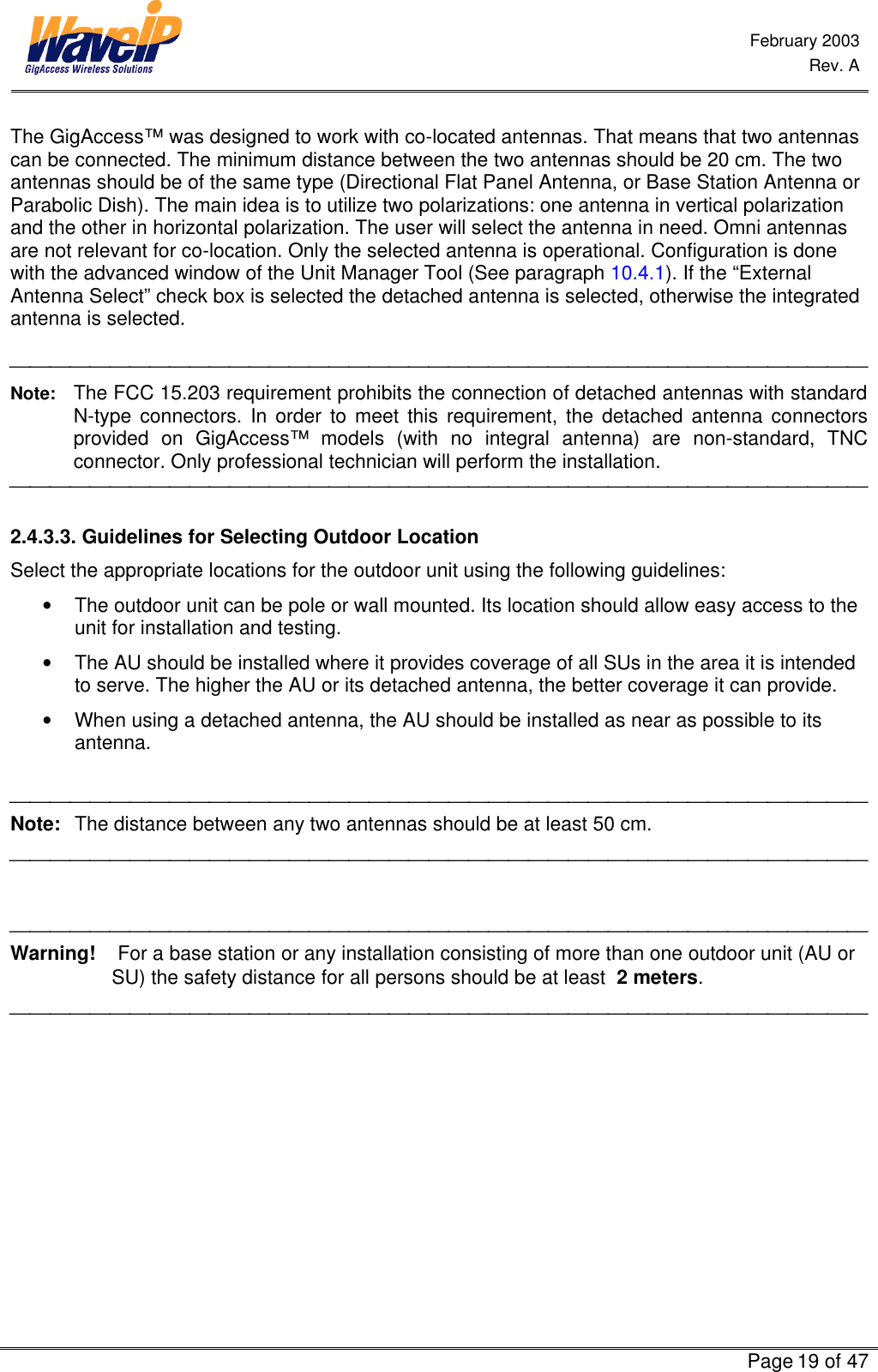  February 2003  Rev. A      Page 19 of 47  The GigAccess™ was designed to work with co-located antennas. That means that two antennas can be connected. The minimum distance between the two antennas should be 20 cm. The two antennas should be of the same type (Directional Flat Panel Antenna, or Base Station Antenna or Parabolic Dish). The main idea is to utilize two polarizations: one antenna in vertical polarization and the other in horizontal polarization. The user will select the antenna in need. Omni antennas are not relevant for co-location. Only the selected antenna is operational. Configuration is done with the advanced window of the Unit Manager Tool (See paragraph 10.4.1). If the “External Antenna Select” check box is selected the detached antenna is selected, otherwise the integrated antenna is selected.   Note: The FCC 15.203 requirement prohibits the connection of detached antennas with standard N-type connectors. In order to meet this requirement, the detached antenna connectors provided on GigAccess™ models (with no integral antenna) are non-standard, TNC connector. Only professional technician will perform the installation.   2.4.3.3. Guidelines for Selecting Outdoor Location Select the appropriate locations for the outdoor unit using the following guidelines: • The outdoor unit can be pole or wall mounted. Its location should allow easy access to the unit for installation and testing. • The AU should be installed where it provides coverage of all SUs in the area it is intended to serve. The higher the AU or its detached antenna, the better coverage it can provide. • When using a detached antenna, the AU should be installed as near as possible to its antenna.   Note: The distance between any two antennas should be at least 50 cm.     Warning!    For a base station or any installation consisting of more than one outdoor unit (AU or SU) the safety distance for all persons should be at least  2 meters.  
