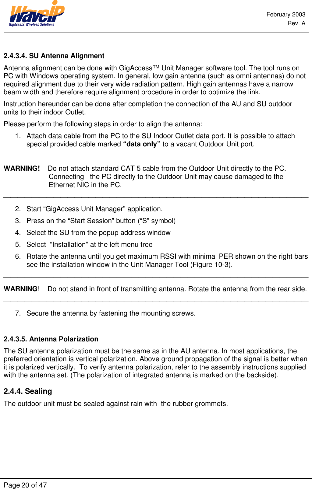  February 2003  Rev. A  Page 20 of 47     2.4.3.4. SU Antenna Alignment Antenna alignment can be done with GigAccess™ Unit Manager software tool. The tool runs on PC with Windows operating system. In general, low gain antenna (such as omni antennas) do not required alignment due to their very wide radiation pattern. High gain antennas have a narrow beam width and therefore require alignment procedure in order to optimize the link.  Instruction hereunder can be done after completion the connection of the AU and SU outdoor units to their indoor Outlet. Please perform the following steps in order to align the antenna: 1. Attach data cable from the PC to the SU Indoor Outlet data port. It is possible to attach special provided cable marked “data only” to a vacant Outdoor Unit port.  WARNING!    Do not attach standard CAT 5 cable from the Outdoor Unit directly to the PC. Connecting   the PC directly to the Outdoor Unit may cause damaged to the Ethernet NIC in the PC.  2. Start “GigAccess Unit Manager” application. 3. Press on the “Start Session” button (“S” symbol) 4. Select the SU from the popup address window 5. Select  “Installation” at the left menu tree 6. Rotate the antenna until you get maximum RSSI with minimal PER shown on the right bars see the installation window in the Unit Manager Tool (Figure 10-3).  WARNING!    Do not stand in front of transmitting antenna. Rotate the antenna from the rear side.  7. Secure the antenna by fastening the mounting screws.  2.4.3.5. Antenna Polarization The SU antenna polarization must be the same as in the AU antenna. In most applications, the preferred orientation is vertical polarization. Above ground propagation of the signal is better when it is polarized vertically.  To verify antenna polarization, refer to the assembly instructions supplied with the antenna set. (The polarization of integrated antenna is marked on the backside). 2.4.4. Sealing The outdoor unit must be sealed against rain with  the rubber grommets. 