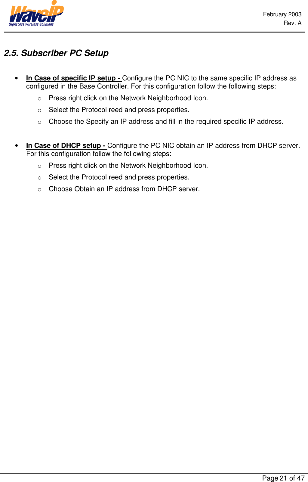  February 2003  Rev. A      Page 21 of 47  2.5. Subscriber PC Setup  • In Case of specific IP setup - Configure the PC NIC to the same specific IP address as configured in the Base Controller. For this configuration follow the following steps:  o Press right click on the Network Neighborhood Icon. o Select the Protocol reed and press properties. o Choose the Specify an IP address and fill in the required specific IP address.  • In Case of DHCP setup - Configure the PC NIC obtain an IP address from DHCP server. For this configuration follow the following steps:  o Press right click on the Network Neighborhood Icon. o Select the Protocol reed and press properties. o Choose Obtain an IP address from DHCP server. 