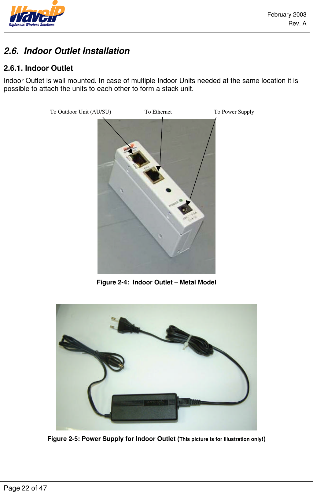  February 2003  Rev. A  Page 22 of 47    2.6.  Indoor Outlet Installation  2.6.1. Indoor Outlet Indoor Outlet is wall mounted. In case of multiple Indoor Units needed at the same location it is possible to attach the units to each other to form a stack unit.                                  To Outdoor Unit (AU/SU)                       To Ethernet                             To Power Supply                                       Figure 2-4:  Indoor Outlet – Metal Model   Figure 2-5: Power Supply for Indoor Outlet (This picture is for illustration only!) 