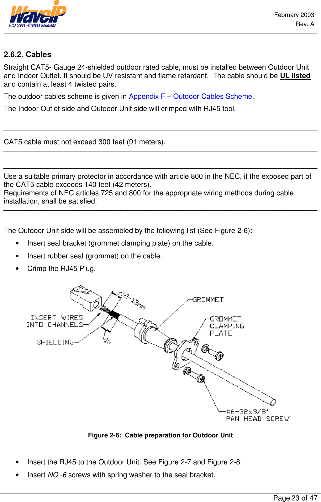  February 2003  Rev. A      Page 23 of 47  2.6.2. Cables  Straight CAT5- Gauge 24-shielded outdoor rated cable, must be installed between Outdoor Unit and Indoor Outlet. It should be UV resistant and flame retardant.  The cable should be UL listed and contain at least 4 twisted pairs.  The outdoor cables scheme is given in Appendix F – Outdoor Cables Scheme. The Indoor Outlet side and Outdoor Unit side will crimped with RJ45 tool.   CAT5 cable must not exceed 300 feet (91 meters).    Use a suitable primary protector in accordance with article 800 in the NEC, if the exposed part of the CAT5 cable exceeds 140 feet (42 meters). Requirements of NEC articles 725 and 800 for the appropriate wiring methods during cable installation, shall be satisfied.   The Outdoor Unit side will be assembled by the following list (See Figure 2-6): • Insert seal bracket (grommet clamping plate) on the cable.  • Insert rubber seal (grommet) on the cable. • Crimp the RJ45 Plug.   Figure 2-6:  Cable preparation for Outdoor Unit  • Insert the RJ45 to the Outdoor Unit. See Figure 2-7 and Figure 2-8. • Insert NC -6 screws with spring washer to the seal bracket.  