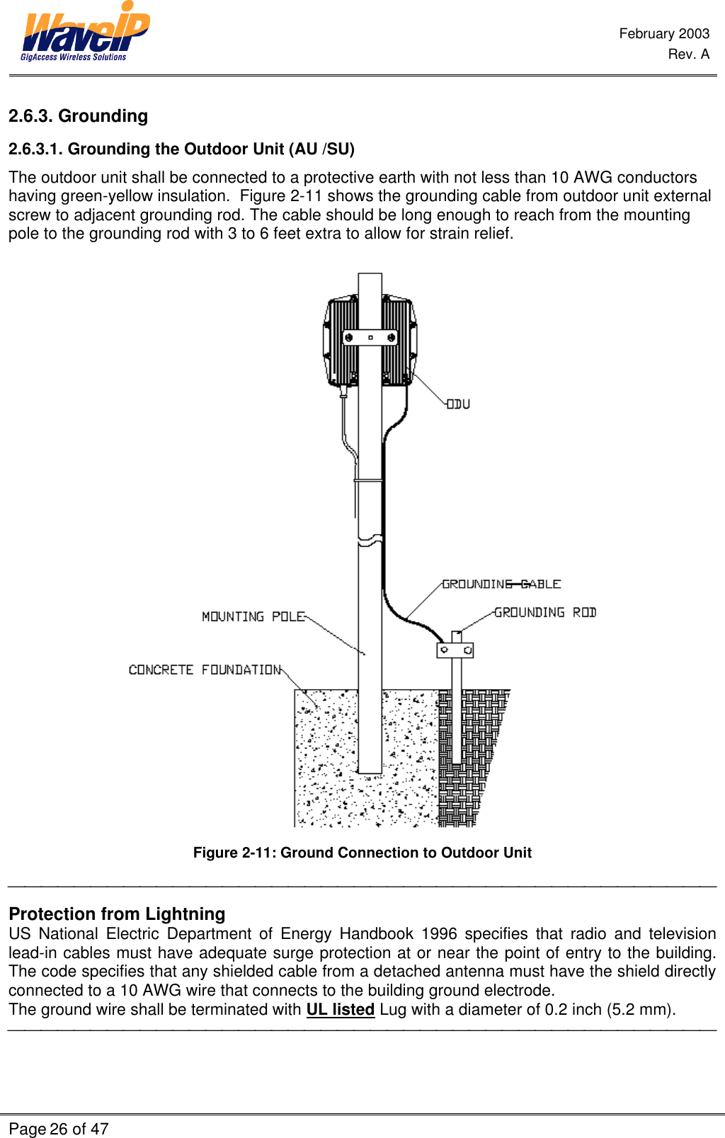  February 2003  Rev. A  Page 26 of 47    2.6.3. Grounding 2.6.3.1. Grounding the Outdoor Unit (AU /SU) The outdoor unit shall be connected to a protective earth with not less than 10 AWG conductors having green-yellow insulation.  Figure 2-11 shows the grounding cable from outdoor unit external screw to adjacent grounding rod. The cable should be long enough to reach from the mounting pole to the grounding rod with 3 to 6 feet extra to allow for strain relief.   Figure 2-11: Ground Connection to Outdoor Unit  Protection from Lightning US National Electric Department of Energy Handbook 1996 specifies that radio and television lead-in cables must have adequate surge protection at or near the point of entry to the building. The code specifies that any shielded cable from a detached antenna must have the shield directly connected to a 10 AWG wire that connects to the building ground electrode. The ground wire shall be terminated with UL listed Lug with a diameter of 0.2 inch (5.2 mm).  