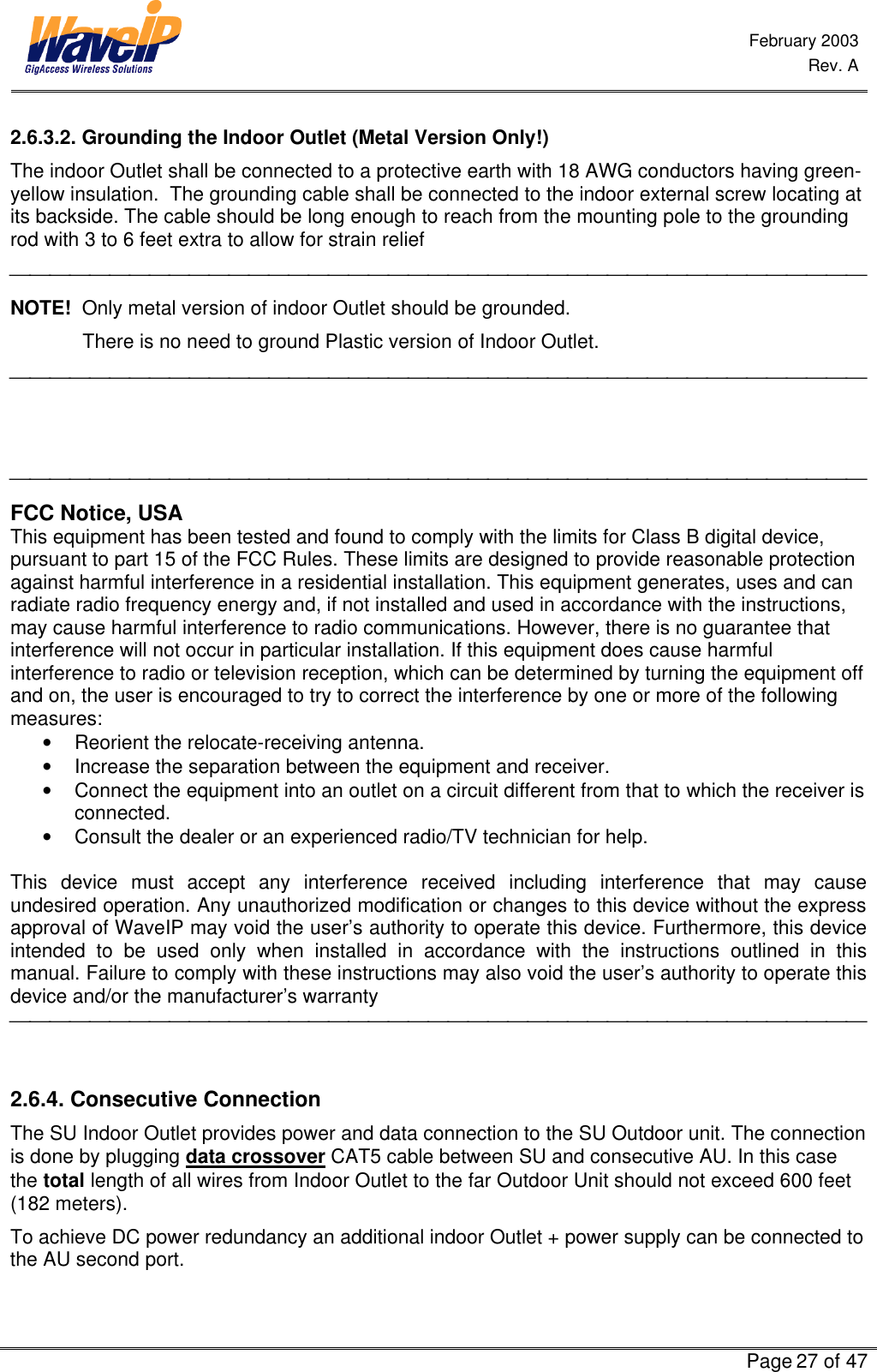  February 2003  Rev. A      Page 27 of 47  2.6.3.2. Grounding the Indoor Outlet (Metal Version Only!) The indoor Outlet shall be connected to a protective earth with 18 AWG conductors having green-yellow insulation.  The grounding cable shall be connected to the indoor external screw locating at its backside. The cable should be long enough to reach from the mounting pole to the grounding rod with 3 to 6 feet extra to allow for strain relief  NOTE!  Only metal version of indoor Outlet should be grounded.               There is no need to ground Plastic version of Indoor Outlet.      FCC Notice, USA This equipment has been tested and found to comply with the limits for Class B digital device, pursuant to part 15 of the FCC Rules. These limits are designed to provide reasonable protection against harmful interference in a residential installation. This equipment generates, uses and can radiate radio frequency energy and, if not installed and used in accordance with the instructions, may cause harmful interference to radio communications. However, there is no guarantee that interference will not occur in particular installation. If this equipment does cause harmful interference to radio or television reception, which can be determined by turning the equipment off and on, the user is encouraged to try to correct the interference by one or more of the following measures: • Reorient the relocate-receiving antenna. • Increase the separation between the equipment and receiver. • Connect the equipment into an outlet on a circuit different from that to which the receiver is connected. • Consult the dealer or an experienced radio/TV technician for help.  This device must accept any interference received including interference that may cause undesired operation. Any unauthorized modification or changes to this device without the express approval of WaveIP may void the user’s authority to operate this device. Furthermore, this device intended to be used only when installed in accordance with the instructions outlined in this manual. Failure to comply with these instructions may also void the user’s authority to operate this device and/or the manufacturer’s warranty   2.6.4. Consecutive Connection The SU Indoor Outlet provides power and data connection to the SU Outdoor unit. The connection is done by plugging data crossover CAT5 cable between SU and consecutive AU. In this case the total length of all wires from Indoor Outlet to the far Outdoor Unit should not exceed 600 feet (182 meters). To achieve DC power redundancy an additional indoor Outlet + power supply can be connected to the AU second port. 