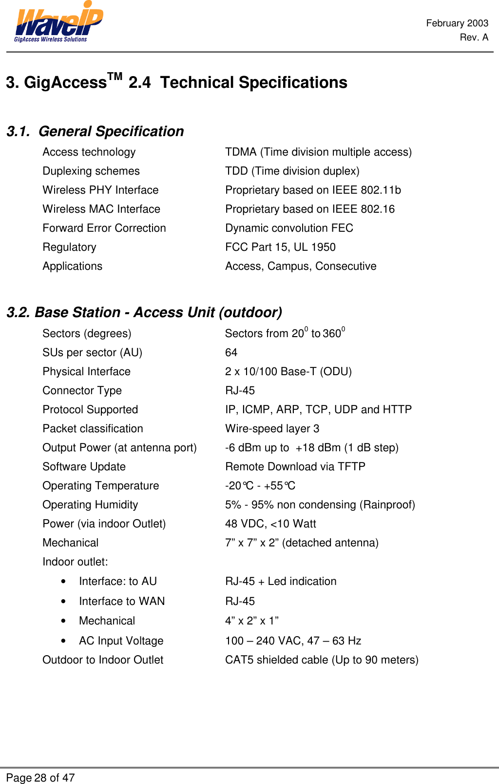  February 2003  Rev. A  Page 28 of 47    3. GigAccessTM  2.4  Technical Specifications  3.1.  General Specification  Access technology   TDMA (Time division multiple access) Duplexing schemes   TDD (Time division duplex) Wireless PHY Interface    Proprietary based on IEEE 802.11b Wireless MAC Interface    Proprietary based on IEEE 802.16 Forward Error Correction    Dynamic convolution FEC Regulatory    FCC Part 15, UL 1950 Applications    Access, Campus, Consecutive  3.2. Base Station - Access Unit (outdoor) Sectors (degrees)                        Sectors from 200 to 3600 SUs per sector (AU)   64 Physical Interface             2 x 10/100 Base-T (ODU) Connector Type   RJ-45  Protocol Supported IP, ICMP, ARP, TCP, UDP and HTTP Packet classification Wire-speed layer 3 Output Power (at antenna port) -6 dBm up to  +18 dBm (1 dB step) Software Update   Remote Download via TFTP Operating Temperature -20°C - +55°C Operating Humidity 5% - 95% non condensing (Rainproof) Power (via indoor Outlet) 48 VDC, &lt;10 Watt   Mechanical 7” x 7” x 2” (detached antenna) Indoor outlet: • Interface: to AU    RJ-45 + Led indication • Interface to WAN    RJ-45 • Mechanical   4” x 2” x 1” • AC Input Voltage     100 – 240 VAC, 47 – 63 Hz      Outdoor to Indoor Outlet    CAT5 shielded cable (Up to 90 meters)